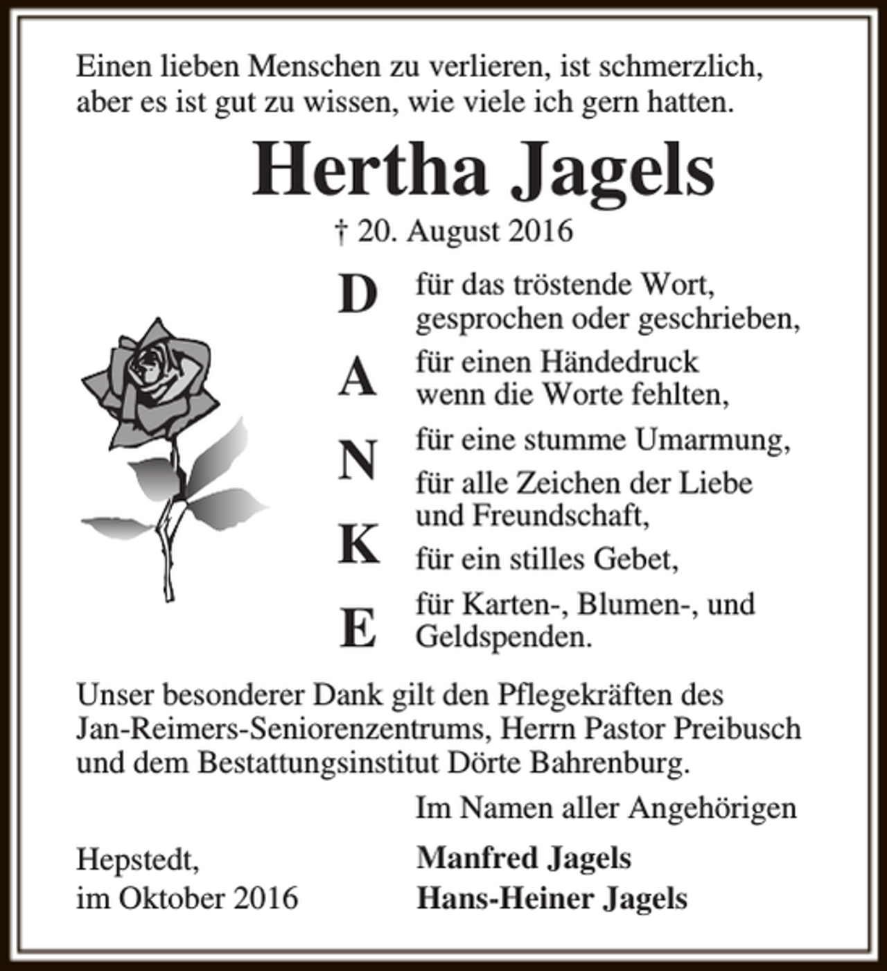 <p>Einen lieben Menschen zu verlieren, ist schmerzlich,<br />aber es ist gut zu wissen, wie viele ich gern hatten.</p><p>Hertha Jagels<br />† 20. August 2016</p><p>D<br />A<br />N<br />K<br />E</p><p>für das tröstende Wort,<br />gesprochen oder geschrieben,<br />für einen Händedruck<br />wenn die Worte fehlten,<br />für eine stumme Umarmung,<br />für alle Zeichen der Liebe<br />und Freundschaft,<br />für ein stilles Gebet,<br />für Karten-, Blumen-, und<br />Geldspenden.</p><p>Unser besonderer Dank gilt den Pflegekräften des<br />Jan-Reimers-Seniorenzentrums, Herrn Pastor Preibusch<br />und dem Bestattungsinstitut Dörte Bahrenburg.<br />Im Namen aller Angehörigen<br />Hepstedt,<br />im Oktober 2016</p><p>Manfred Jagels<br />Hans-Heiner Jagels</p>