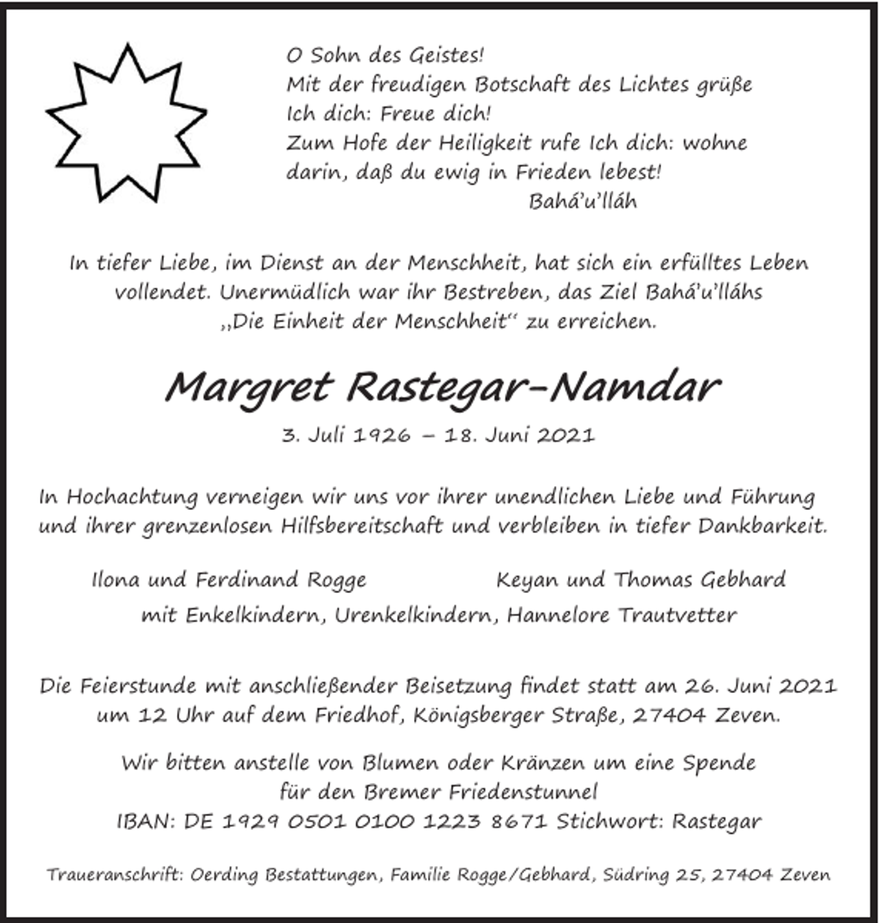 <p>O Sohn des Geistes!<br />Mit der freudigen Botschaft des Lichtes grüße<br />dich: Freue dich!<br />IchHofe<br />dich:<br />Freuerufedich!<br />Zum<br />der Heiligkeit<br />Ich dich: wohne<br />darin,<br />daß du<br />ewig in<br />Frieden<br />lebest!<br />Zum<br />Hofe<br />der<br />Heiligkeit<br />rufe Ich dich: wohne<br />darin, daß du Bahá’u’lláh<br />ewig in Frieden lebest!<br />Bahá’u’lláh<br />O Sohn des Geistes!</p><p>Mit der freudigen Botschaft des Lichtes grüße Ich</p><p>In tiefer Liebe, im Dienst an der Menschheit, hat sich ein erfülltes Leben vollendet.<br />Unermüdlich war Ihr Bestreben, das Ziel Bahá’u’lláhs „Die Einheit der Menschheit“</p><p>In tiefer Liebe, im Dienst an der Menschheit, hat sich ein erfülltes Leben<br />vollendet. Unermüdlich war ihr Bestreben, das Ziel Bahá’u’lláhs<br />„Die Einheit der Menschheit“ zu erreichen.</p><p>zu erreichen.</p><p>Margret Rastegar-Namdar<br />3. Juli 1926 – 18. Juni 2021</p><p>Margret Rastegar-Namdar</p><p>In Hochachtung verneigen wir uns vor Ihrer unendlichen Liebe und Führung und</p><p>3. Juli 1926 – 18. Juni 2021</p><p>Ihrer grenzenlosen Hilfsbereitschaft und verbleiben in tiefer Dankbarkeit.</p><p>Alláh’u’Abhá<br />In Hochachtung verneigen<br />wir uns vor ihrer unendlichen Liebe und Führung<br />und ihrer<br />grenzenlosen<br />Hilfsbereitschaft<br />in tiefer Dankbarkeit.<br />Ilona und<br />Ferdinand Rogge<br />Keyan und und<br />Thomasverbleiben<br />Gebhard<br />mit Enkelkindern, Urenkelkindern, Hannelore Trautvetter<br />Ilona und<br />Ferdinand Rogge<br />Keyan und Thomas Gebhard<br />und Familie in der ganzen Welt</p><p>mit Enkelkindern, Urenkelkindern, Hannelore Trautvetter<br />Traueranschrift: Oerding Bestattungen, Familie Rogge/Gebhard,<br />Südring 25, 27404 Zeven<br />Feierstunde mit anschließender Beisetzung findet statt am 26. Juni 2020 um 12 Uhr<br />DieDieFeierstunde<br />mit anschließender Beisetzung findet statt am 26. Juni 2021<br />auf dem Friedhof, Königsberger Straße, 27404 Zeven. Wir bitten anstelle von Blumen oder<br />um 12Kränzen<br />Uhrumauf<br />dem fürFriedhof,<br />Königsberger Straße, 27404 Zeven.<br />eine Spende<br />den Bremer Friedenstunnel<br />IBAN: DE 1929 0500 1223 8671 Stichwort: Rastegar</p><p>Wir bitten anstelle von Blumen oder Kränzen um eine Spende<br />für den Bremer Friedenstunnel<br />IBAN: DE 1929 0500 1223 8671 Stichwort: Rastegar<br />Traueranschrift: Oerding Bestattungen, Familie Rogge /Gebhard, Südring 25, 27404 Zeven</p>