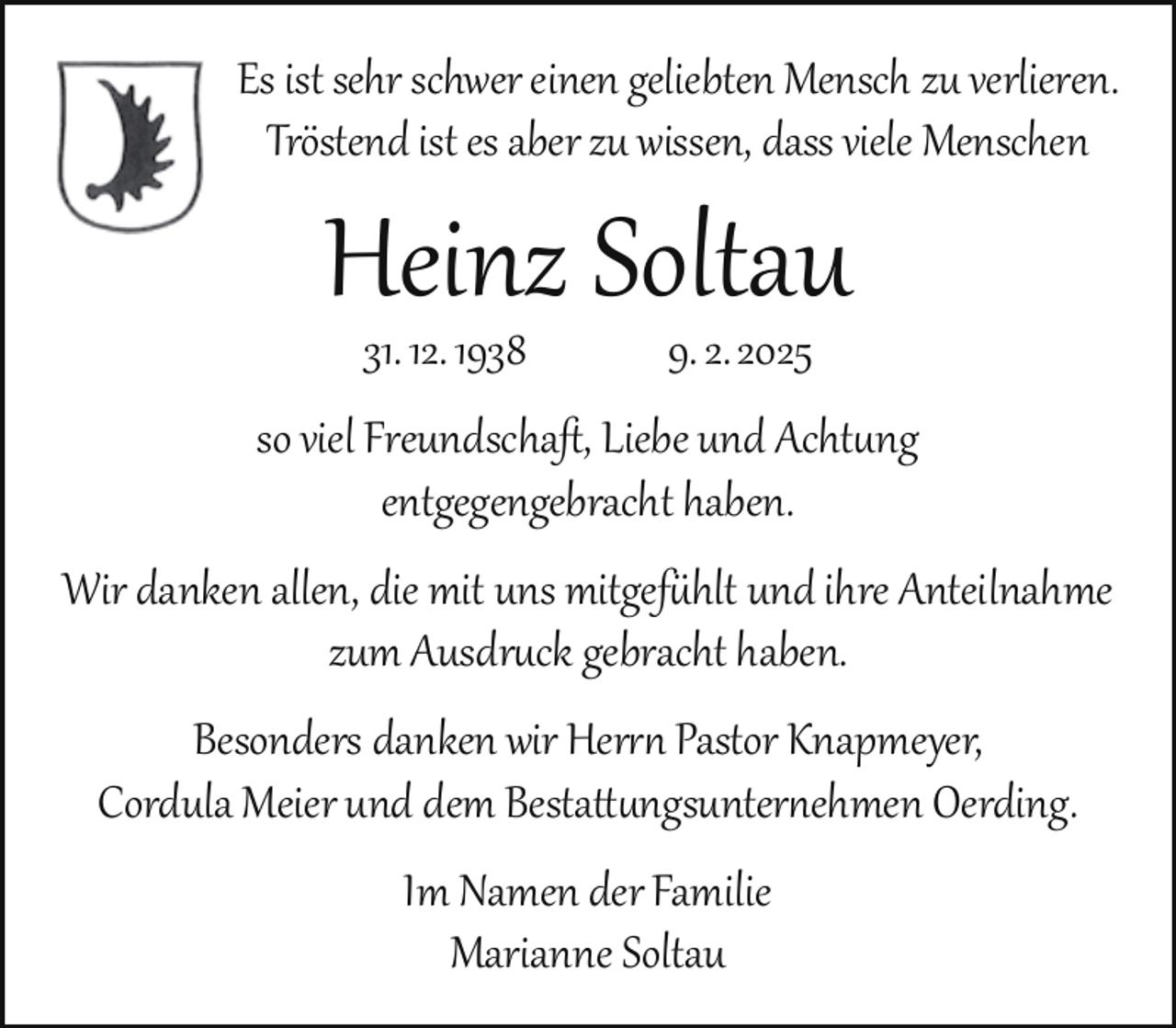 <p>Es ist sehr schwer einen geliebten Mensch zu verlieren.<br />Tröstend ist es aber zu wissen, dass viele Menschen</p><p>Heinz Soltau<br />31. 12. 1938</p><p>9. 2. 2025</p><p>so viel Freundschaft, Liebe und Achtung<br />entgegengebracht haben.<br />Wir danken allen, die mit uns mitgefühlt und ihre Anteilnahme<br />zum Ausdruck gebracht haben.<br />Besonders danken wir Herrn Pastor Knapmeyer,<br />Cordula Meier und dem Bestattungsunternehmen Oerding.<br />Im Namen der Familie<br />Marianne Soltau</p>