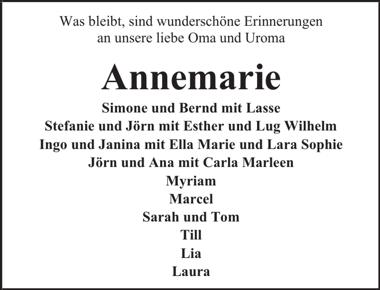 <p>Was bleibt, sind wunderschöne Erinnerungen<br />an unsere liebe Oma und Uroma</p><p>Annemarie</p><p>Simone und Bernd mit Lasse<br />Stefanie und Jörn mit Esther und Lug Wilhelm<br />Ingo und Janina mit Ella Marie und Lara Sophie<br />Jörn und Ana mit Carla Marleen<br />Myriam<br />Marcel<br />Sarah und Tom<br />Till<br />Lia<br />Laura</p>
