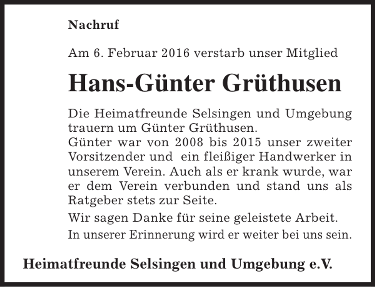 <p>Nachruf<br />Am 6. Februar 2016 verstarb unser Mitglied</p><p>Hans-Günter Grüthusen<br />Die Heimatfreunde Selsingen und Umgebung<br />trauern um Günter Grüthusen.<br />Günter war von 2008 bis 2015 unser zweiter<br />Vorsitzender und ein fleißiger Handwerker in<br />unserem Verein. Auch als er krank wurde, war<br />er dem Verein verbunden und stand uns als<br />Ratgeber stets zur Seite.<br />Wir sagen Danke für seine geleistete Arbeit.<br />In unserer Erinnerung wird er weiter bei uns sein.</p><p>Heimatfreunde Selsingen und Umgebung e.V.</p>
