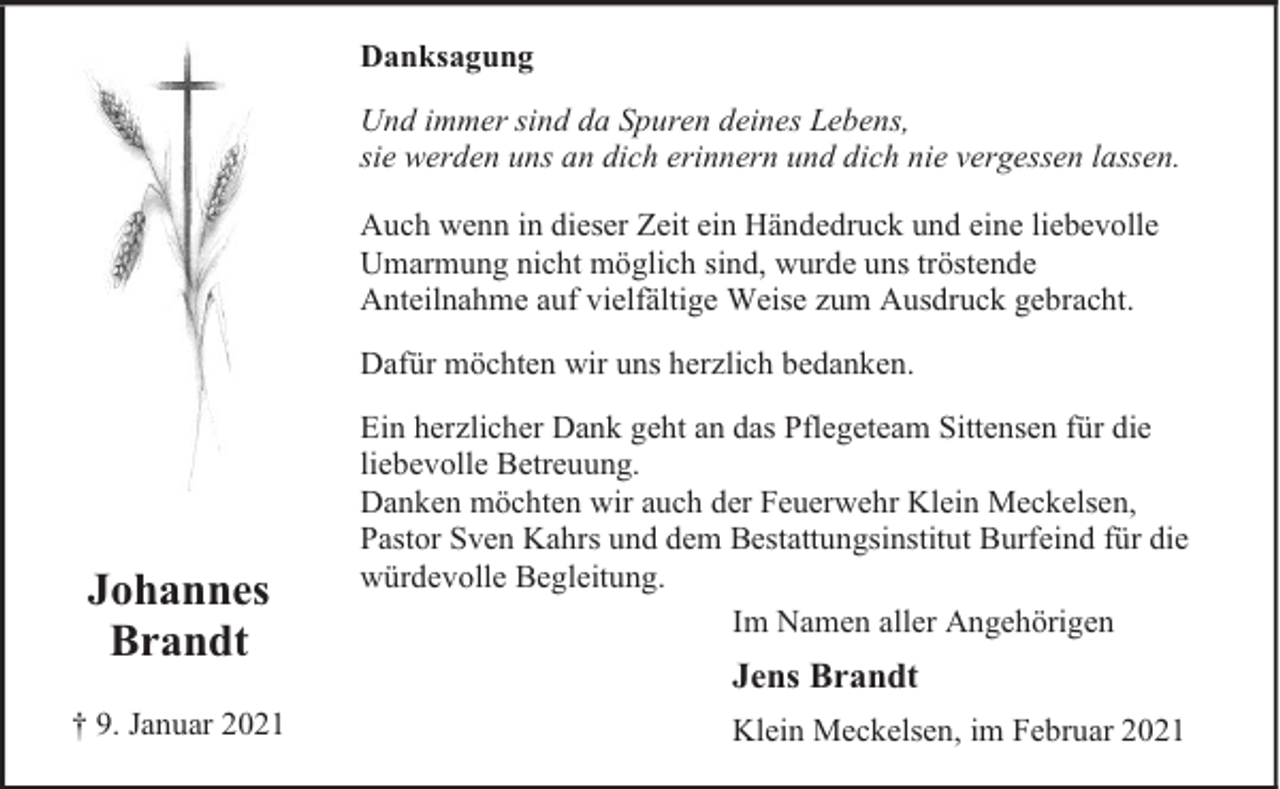 <p>Danksagung<br />Und immer sind da Spuren deines Lebens,<br />sie werden uns an dich erinnern und dich nie vergessen lassen.<br />Auch wenn in dieser Zeit ein Händedruck und eine liebevolle<br />Umarmung nicht möglich sind, wurde uns tröstende<br />Anteilnahme auf vielfältige Weise zum Ausdruck gebracht.<br />Dafür möchten wir uns herzlich bedanken.</p><p>Johannes<br />Brandt<br />† 9. Januar 2021</p><p>Ein herzlicher Dank geht an das Pflegeteam Sittensen für die<br />liebevolle Betreuung.<br />Danken möchten wir auch der Feuerwehr Klein Meckelsen,<br />Pastor Sven Kahrs und dem Bestattungsinstitut Burfeind für die<br />würdevolle Begleitung.<br />Im Namen aller Angehörigen</p><p>Jens Brandt<br />Klein Meckelsen, im Februar 2021</p>