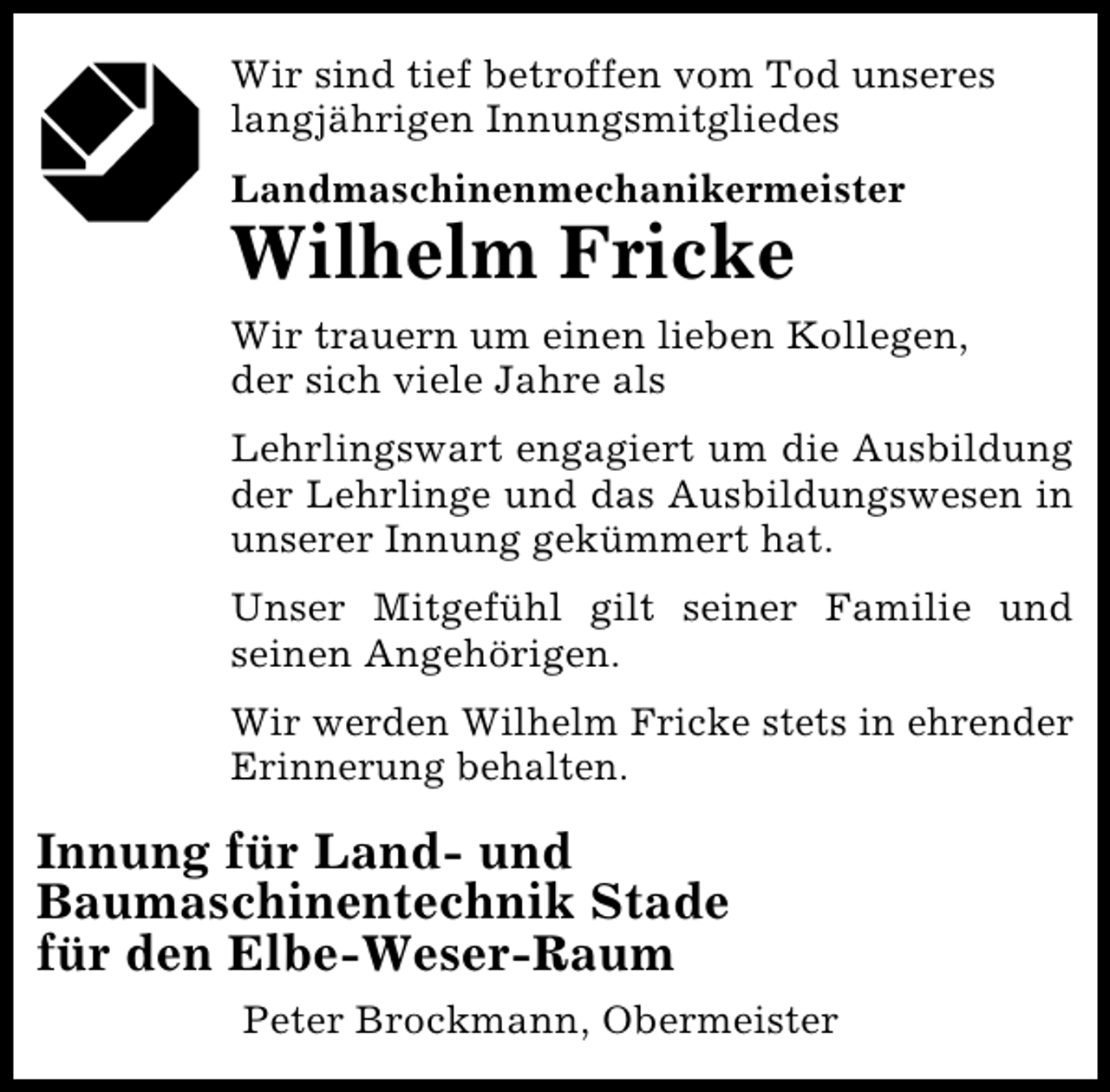 <p>Wir sind tief betroffen vom Tod unseres<br />langjährigen Innungsmitgliedes<br />Landmaschinenmechanikermeister</p><p>Wilhelm Fricke</p><p>Wir trauern um einen lieben Kollegen,<br />der sich viele Jahre als<br />Lehrlingswart engagiert um die Ausbildung<br />der Lehrlinge und das Ausbildungswesen in<br />unserer Innung gekümmert hat.<br />Unser Mitgefühl gilt seiner Familie und<br />seinen Angehörigen.<br />Wir werden Wilhelm Fricke stets in ehrender<br />Erinnerung behalten.</p><p>Innung für Land- und<br />Baumaschinentechnik Stade<br />für den Elbe-Weser-Raum<br />Peter Brockmann, Obermeister</p>