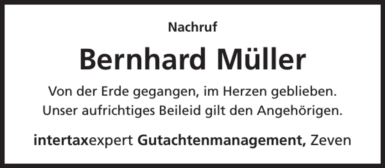 <p>Nachruf</p><p>Bernhard Müller<br />Von der Erde gegangen, im Herzen geblieben.<br />Unser aufrichtiges Beileid gilt den Angehörigen.</p><p>intertaxexpert Gutachtenmanagement, Zeven</p>