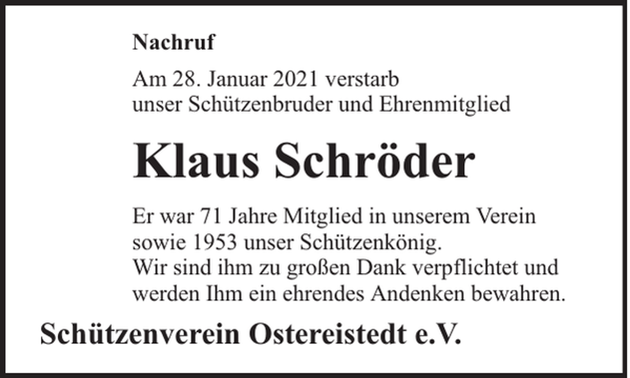 <p>Nachruf<br />Am 28. Januar 2021 verstarb<br />unser Schützenbruder und Ehrenmitglied</p><p>Klaus Schröder<br />Er war 71 Jahre Mitglied in unserem Verein<br />sowie 1953 unser Schützenkönig.<br />Wir sind ihm zu großen Dank verpflichtet und<br />werden Ihm ein ehrendes Andenken bewahren.</p><p>Schützenverein Ostereistedt e.V.</p>