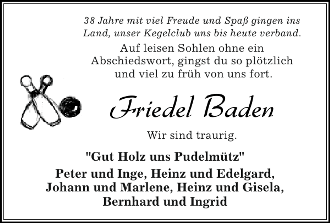 <p>38 Jahre mit viel Freude und Spaß gingen ins<br />Land, unser Kegelclub uns bis heute verband.</p><p>Auf leisen Sohlen ohne ein<br />Abschiedswort, gingst du so plötzlich<br />und viel zu früh von uns fort.</p><p>Friedel Baden<br />Wir sind traurig.</p><p>"Gut Holz uns Pudelmütz"<br />Peter und Inge, Heinz und Edelgard,<br />Johann und Marlene, Heinz und Gisela,<br />Bernhard und Ingrid</p>