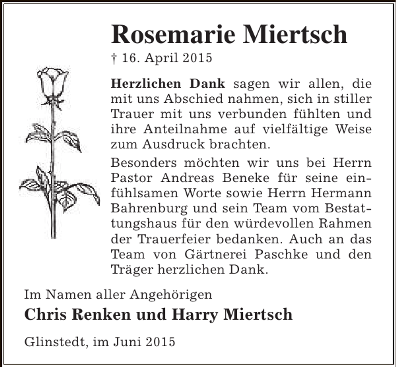 <p>Rosemarie Miertsch</p><p>† 16. April 2015</p><p>Herzlichen Dank sagen wir allen, die<br />mit uns Abschied nahmen, sich in stiller<br />Trauer mit uns verbunden fühlten und<br />ihre Anteilnahme auf vielfältige Weise<br />zum Ausdruck brachten.<br />Besonders möchten wir uns bei Herrn<br />Pastor Andreas Beneke für seine einfühlsamen Worte sowie Herrn Hermann<br />Bahrenburg und sein Team vom Bestattungshaus für den würdevollen Rahmen<br />der Trauerfeier bedanken. Auch an das<br />Team von Gärtnerei Paschke und den<br />Träger herzlichen Dank.<br />Im Namen aller Angehörigen</p><p>Chris Renken und Harry Miertsch<br />Glinstedt, im Juni 2015</p>