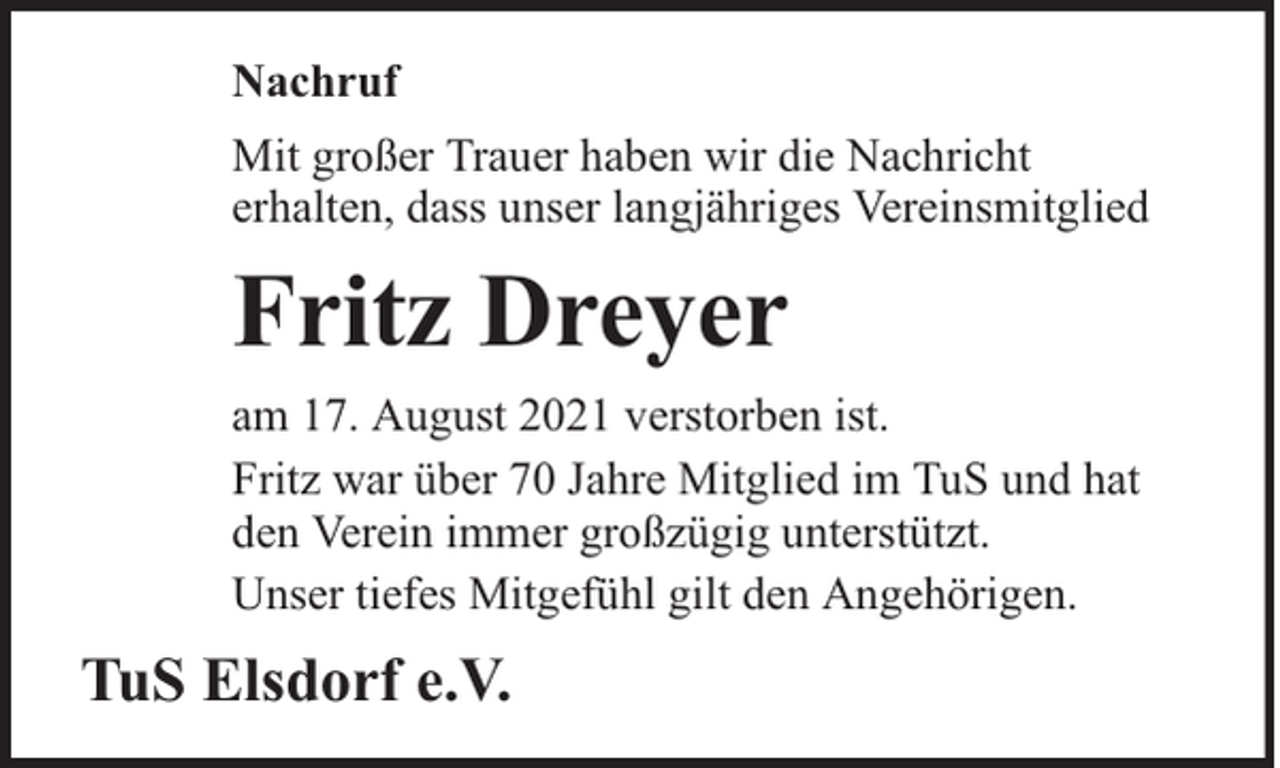 <p>Nachruf<br />Mit großer Trauer haben wir die Nachricht<br />erhalten, dass unser langjähriges Vereinsmitglied</p><p>Fritz Dreyer<br />am 17. August 2021 verstorben ist.<br />Fritz war über 70 Jahre Mitglied im TuS und hat<br />den Verein immer großzügig unterstützt.<br />Unser tiefes Mitgefühl gilt den Angehörigen.</p><p>TuS Elsdorf e.V.</p>