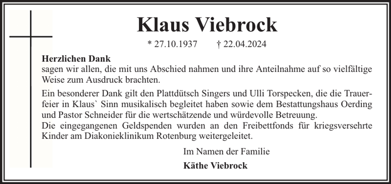 <p>Klaus Viebrock<br />* 27.10.1937</p><p>† 22.04.2024</p><p>Herzlichen Dank<br />sagen wir allen, die mit uns Abschied nahmen und ihre Anteilnahme auf so vielfältige<br />Weise zum Ausdruck brachten.<br />Ein besonderer Dank gilt den Plattdütsch Singers und Ulli Torspecken, die die Trauerfeier in Klausˋ Sinn musikalisch begleitet haben sowie dem Bestattungshaus Oerding<br />und Pastor Schneider für die wertschätzende und würdevolle Betreuung.<br />Die eingegangenen Geldspenden wurden an den Freibettfonds für kriegsversehrte<br />Kinder am Diakonieklinikum Rotenburg weitergeleitet.<br />Im Namen der Familie<br />Käthe Viebrock</p>