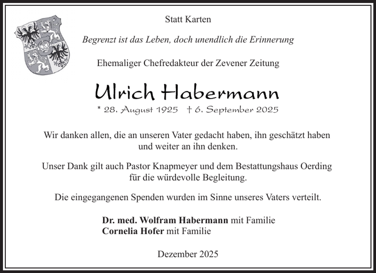 <p>Statt Karten<br />Begrenzt ist das Leben, doch unendlich die Erinnerung<br />Ehemaliger Chefredakteur der Zevener Zeitung</p><p>* 28. August 1925 † 6. September 2025<br />Wir danken allen, die an unseren Vater gedacht haben, ihn geschätzt haben<br />und weiter an ihn denken.<br />Unser Dank gilt auch Pastor Knapmeyer und dem Bestattungshaus Oerding<br />für die würdevolle Begleitung.<br />Die eingegangenen Spenden wurden im Sinne unseres Vaters verteilt.<br />Dr. med. Wolfram Habermann mit Familie<br />Cornelia Hofer mit Familie<br />Dezember 2025</p>