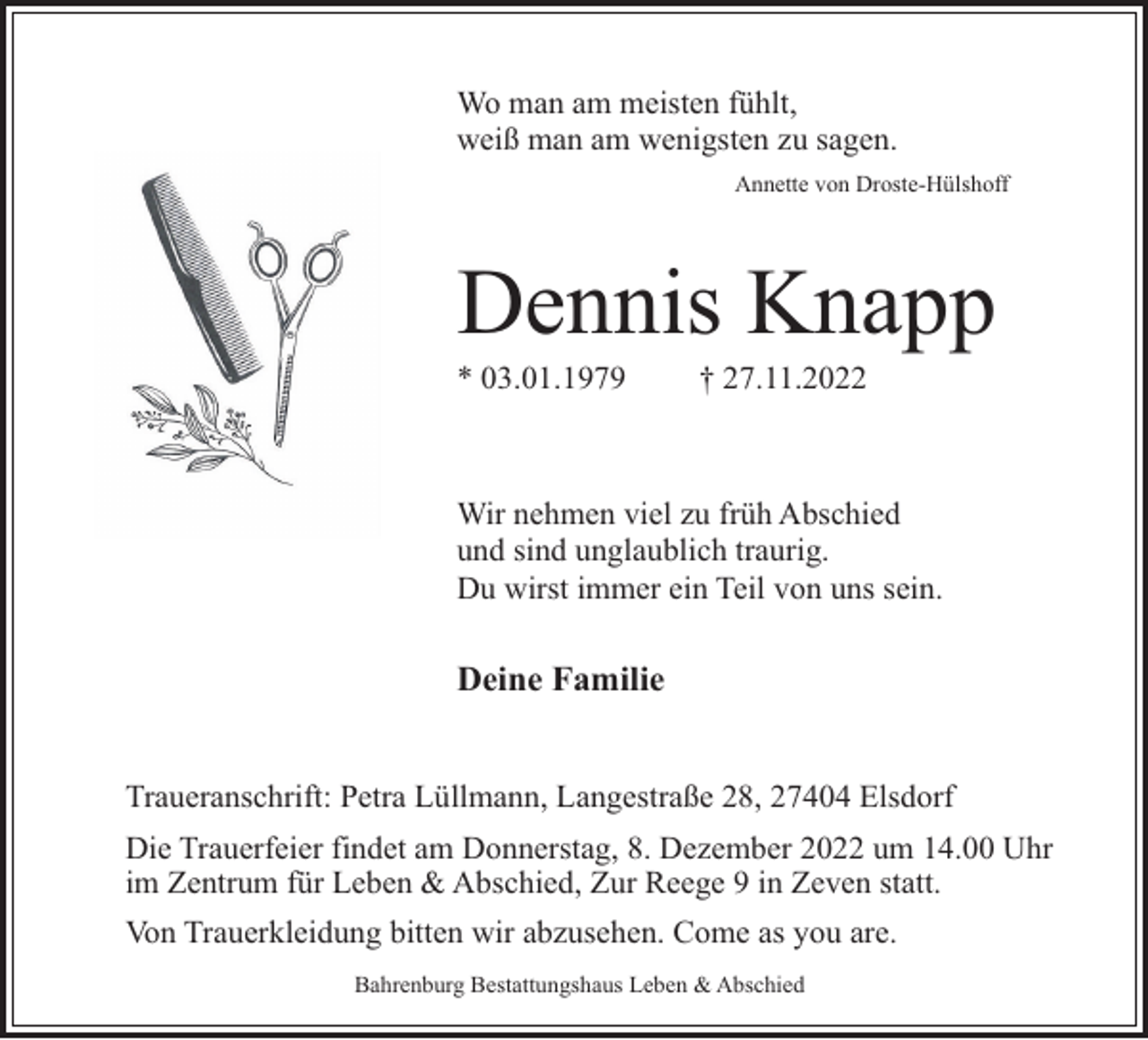 <p>Wo man am meisten fühlt,<br />weiß man am wenigsten zu sagen.<br />Annette von Droste-Hülshoff</p><p>Dennis Knapp</p><p>* 03.01.1979</p><p>† 27.11.2022</p><p>Wir nehmen viel zu früh Abschied<br />und sind unglaublich traurig.<br />Du wirst immer ein Teil von uns sein.</p><p>Deine Familie<br />Traueranschrift: Petra Lüllmann, Langestraße 28, 27404 Elsdorf<br />Die Trauerfeier findet am Donnerstag, 8. Dezember 2022 um 14.00 Uhr<br />im Zentrum für Leben &amp; Abschied, Zur Reege 9 in Zeven statt.<br />Von Trauerkleidung bitten wir abzusehen. Come as you are.<br />Bahrenburg Bestattungshaus Leben &amp; Abschied</p>