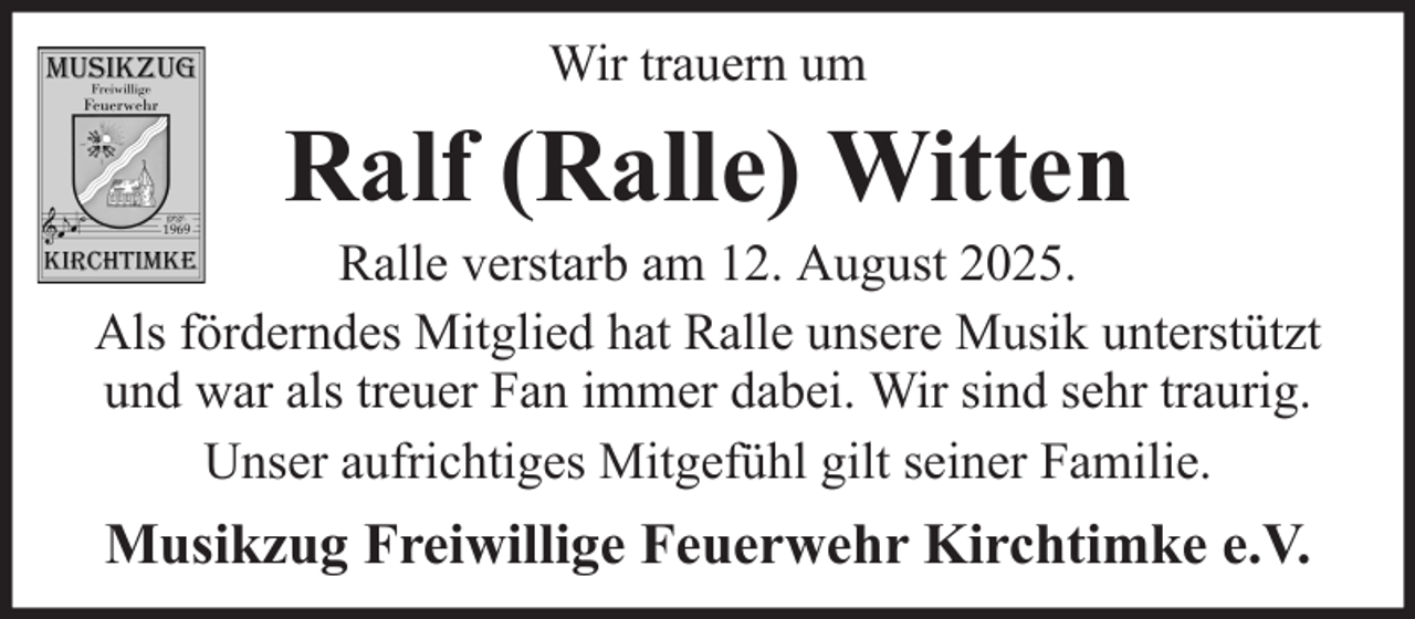 <p>Wir trauern um</p><p>Ralf (Ralle) Witten<br />Ralle verstarb am 12. August 2025.<br />Als förderndes Mitglied hat Ralle unsere Musik unterstützt<br />und war als treuer Fan immer dabei. Wir sind sehr traurig.<br />Unser aufrichtiges Mitgefühl gilt seiner Familie.</p><p>Musikzug Freiwillige Feuerwehr Kirchtimke e.V.</p>