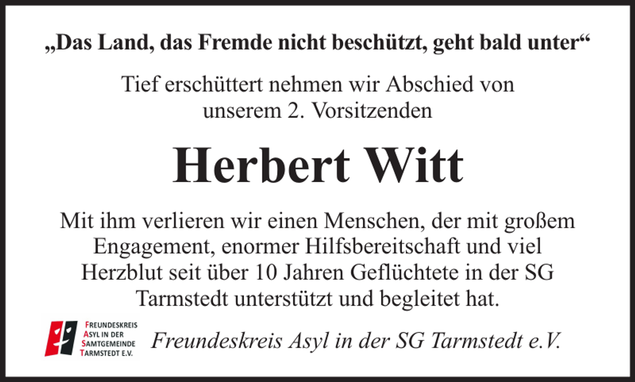 <p>„Das Land, das Fremde nicht beschützt, geht bald unter“<br />Tief erschüttert nehmen wir Abschied von<br />unserem 2. Vorsitzenden</p><p>Herbert Witt<br />Mit ihm verlieren wir einen Menschen, der mit großem<br />Engagement, enormer Hilfsbereitschaft und viel<br />Herzblut seit über 10 Jahren Geflüchtete in der SG<br />Tarmstedt unterstützt und begleitet hat.<br />Freundeskreis Asyl in der SG Tarmstedt e.V.</p>