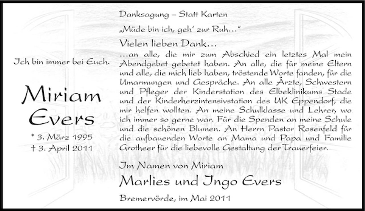 <p>Danksagung – Statt Karten „Müde bin ich, geh‘ zur Ruh…“</p><p>Vielen lieben Dank…<br />…an alle, die mir zum Abschied ein letztes Mal mein Ich bin immer bei Euch. Abendgebet gebetet haben. An alle, die für meine Eltern und alle, die mich lieb haben, tröstende Worte fanden, für die Umarmungen und Gespräche. An alle Ärzte, Schwestern und Pfleger der Kinderstation des Elbeklinikums Stade und der Kinderherzintensivstation des UK Eppendorf, die mir helfen wollten. An meine Schulklasse und Lehrer, wo ich immer so gerne war. Für die Spenden an meine Schule und die schönen Blumen. An Herrn Pastor Rosenfeld für * 3. März 1995 die aufbauenden Worte an Mama und Papa und Familie Grotheer für die liebevolle Gestaltung der Trauerfeier. † 3. April 2011</p><p>Miriam Evers</p><p>Im Namen von Miriam</p><p>Marlies und Ingo Evers<br />Bremervörde, im Mai 2011</p>