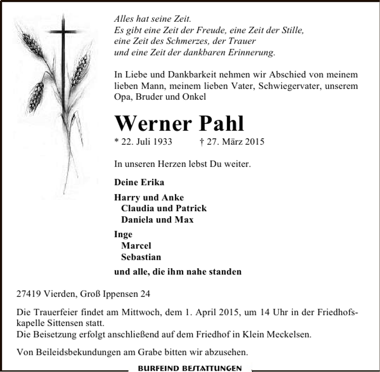 <p>Alles hat seine Zeit.<br />Es gibt eine Zeit der Freude, eine Zeit der Stille,<br />eine Zeit des Schmerzes, der Trauer<br />und eine Zeit der dankbaren Erinnerung.<br />In Liebe und Dankbarkeit nehmen wir Abschied von meinem<br />lieben Mann, meinem lieben Vater, Schwiegervater, unserem<br />Opa, Bruder und Onkel</p><p>Werner Pahl<br />* 22. Juli 1933</p><p>† 27. März 2015</p><p>In unseren Herzen lebst Du weiter.<br />Deine Erika<br />Harry und Anke<br />Claudia und Patrick<br />Daniela und Max<br />Inge<br />Marcel<br />Sebastian<br />und alle, die ihm nahe standen<br />27419 Vierden, Groß Ippensen 24<br />Die Trauerfeier findet am Mittwoch, dem 1. April 2015, um 14 Uhr in der Friedhofskapelle Sittensen statt.<br />Die Beisetzung erfolgt anschließend auf dem Friedhof in Klein Meckelsen.<br />Von Beileidsbekundungen am Grabe bitten wir abzusehen.<br />Burfeind Bestattungen</p>