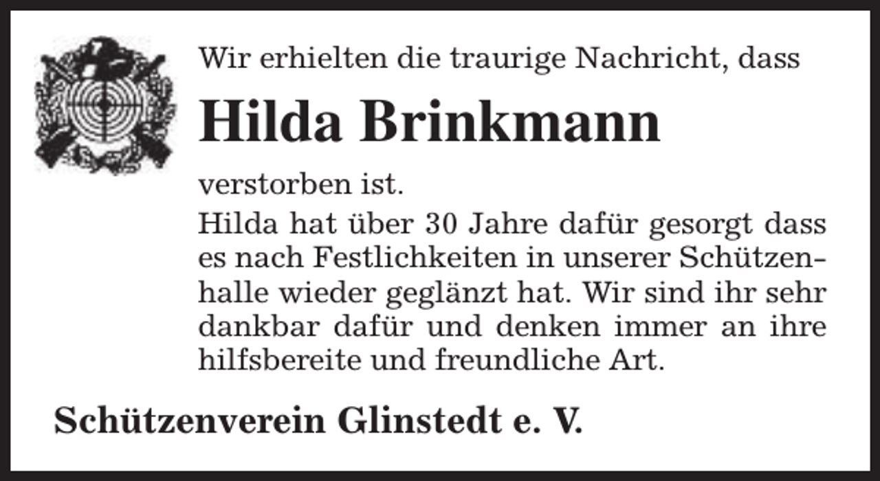 <p>Wir erhielten die traurige Nachricht, dass</p><p>Hilda Brinkmann<br />verstorben ist.<br />Hilda hat über 30 Jahre dafür gesorgt dass<br />es nach Festlichkeiten in unserer Schützenhalle wieder geglänzt hat. Wir sind ihr sehr<br />dankbar dafür und denken immer an ihre<br />hilfsbereite und freundliche Art.</p><p>Schützenverein Glinstedt e. V.</p>