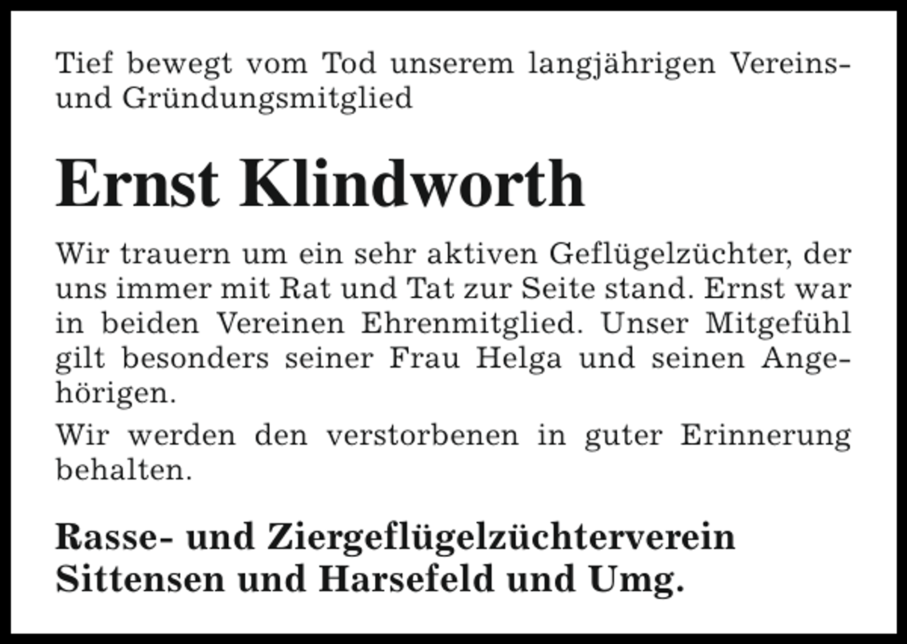 <p>Tief bewegt vom Tod unserem langjährigen Vereinsund Gründungsmitglied</p><p>Ernst Klindworth<br />Wir trauern um ein sehr aktiven Geflügelzüchter, der<br />uns immer mit Rat und Tat zur Seite stand. Ernst war<br />in beiden Vereinen Ehrenmitglied. Unser Mitgefühl<br />gilt besonders seiner Frau Helga und seinen Angehörigen.<br />Wir werden den verstorbenen in guter Erinnerung<br />behalten.</p><p>Rasse- und Ziergeflügelzüchterverein<br />Sittensen und Harsefeld und Umg.</p>