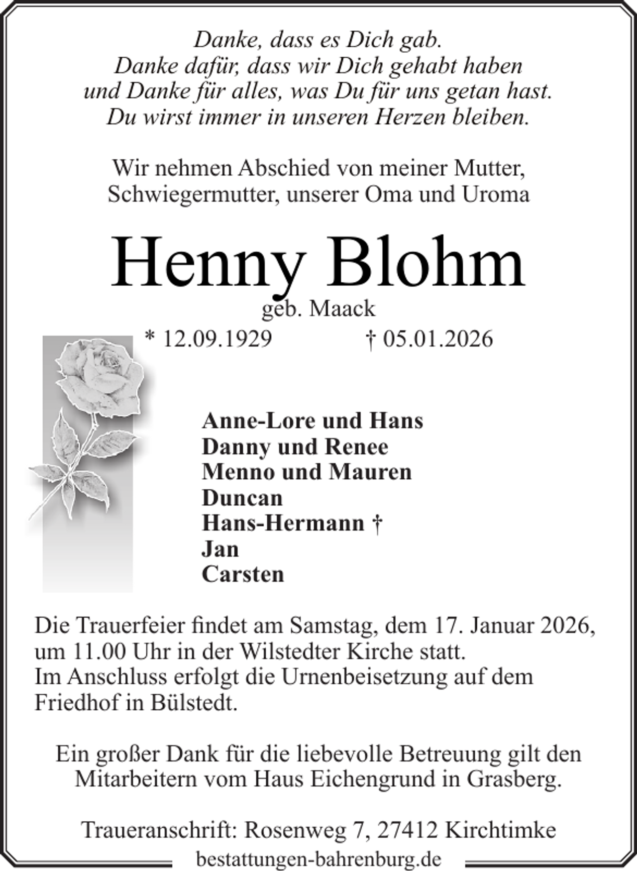 <p>Danke, dass es Dich gab.<br />Danke dafür, dass wir Dich gehabt haben<br />und Danke für alles, was Du für uns getan hast.<br />Du wirst immer in unseren Herzen bleiben.<br />Wir nehmen Abschied von meiner Mutter,<br />Schwiegermutter, unserer Oma und Uroma</p><p>Henny Blohm<br />geb. Maack<br />† 05.01.2026<br />* 12.09.1929<br />Anne-Lore und Hans<br />Danny und Renee<br />Menno und Mauren<br />Duncan<br />Hans-Hermann †<br />Jan<br />Carsten<br />Die Trauerfeier findet am Samstag, dem 17. Januar 2026,<br />um 11.00 Uhr in der Wilstedter Kirche statt.<br />Im Anschluss erfolgt die Urnenbeisetzung auf dem<br />Friedhof in Bülstedt.<br />Ein großer Dank für die liebevolle Betreuung gilt den<br />Mitarbeitern vom Haus Eichengrund in Grasberg.<br />Traueranschrift: Rosenweg 7, 27412 Kirchtimke<br />bestattungen-bahrenburg.de</p>