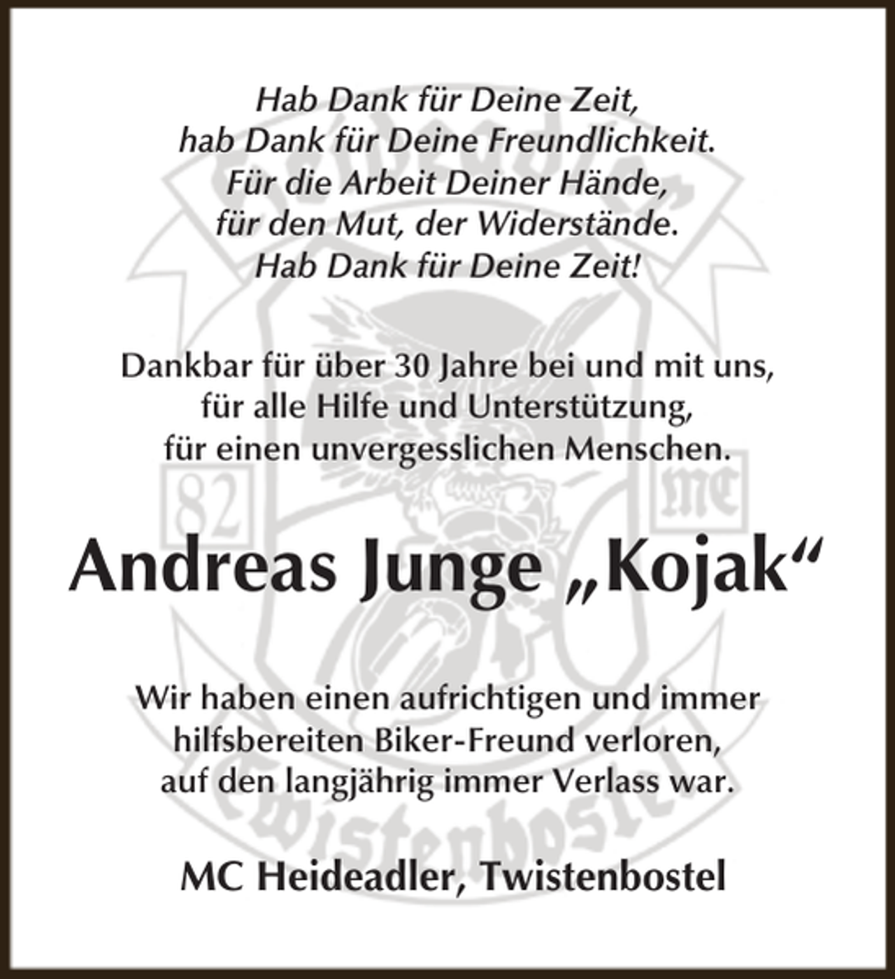 <p>Hab Dank für Deine Zeit,<br />hab Dank für Deine Freundlichkeit.<br />Für die Arbeit Deiner Hände,<br />für den Mut, der Widerstände.<br />Hab Dank für Deine Zeit!<br />Dankbar für über 30 Jahre bei und mit uns,<br />für alle Hilfe und Unterstützung,<br />für einen unvergesslichen Menschen.</p><p>Andreas Junge „Kojak“<br />Wir haben einen aufrichtigen und immer<br />hilfsbereiten Biker-Freund verloren,<br />auf den langjährig immer Verlass war.</p><p>MC Heideadler, Twistenbostel</p>