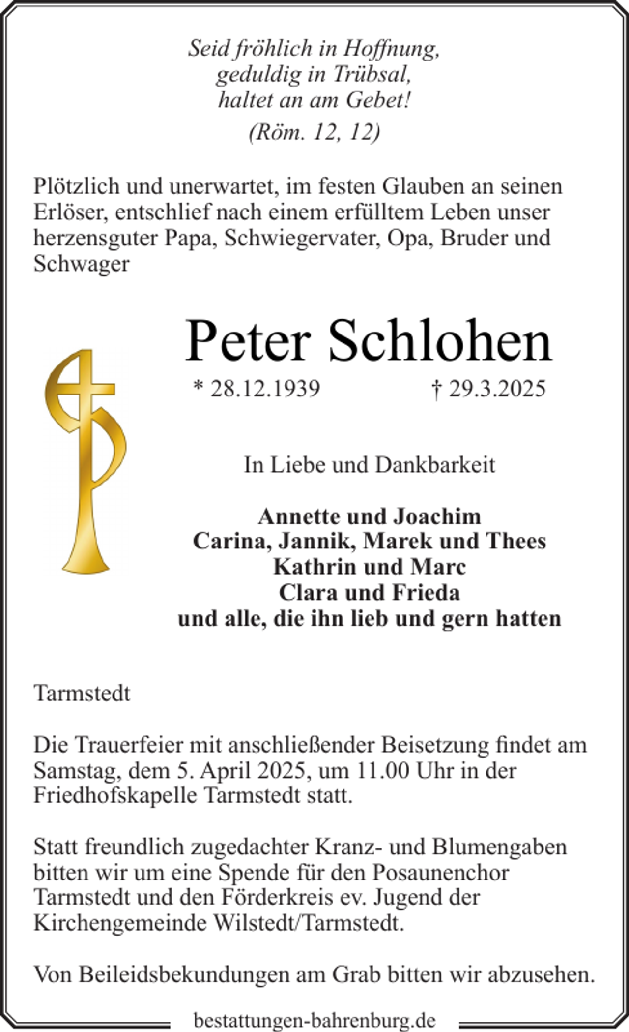 <p>Seid fröhlich in Hoffnung,<br />geduldig in Trübsal,<br />haltet an am Gebet!<br />(Röm. 12, 12)</p><p>Plötzlich und unerwartet, im festen Glauben an seinen<br />Erlöser, entschlief nach einem erfülltem Leben unser<br />herzensguter Papa, Schwiegervater, Opa, Bruder und<br />Schwager</p><p>Peter Schlohen<br />* 28.12.1939</p><p>† 29.3.2025</p><p>In Liebe und Dankbarkeit<br />Annette und Joachim<br />Carina, Jannik, Marek und Thees<br />Kathrin und Marc<br />Clara und Frieda<br />und alle, die ihn lieb und gern hatten<br />Tarmstedt<br />Die Trauerfeier mit anschließender Beisetzung findet am<br />Samstag, dem 5. April 2025, um 11.00 Uhr in der<br />Friedhofskapelle Tarmstedt statt.<br />Statt freundlich zugedachter Kranz- und Blumengaben<br />bitten wir um eine Spende für den Posaunenchor<br />Tarmstedt und den Förderkreis ev. Jugend der<br />Kirchengemeinde Wilstedt/Tarmstedt.<br />Von Beileidsbekundungen am Grab bitten wir abzusehen.<br />bestattungen-bahrenburg.de</p>