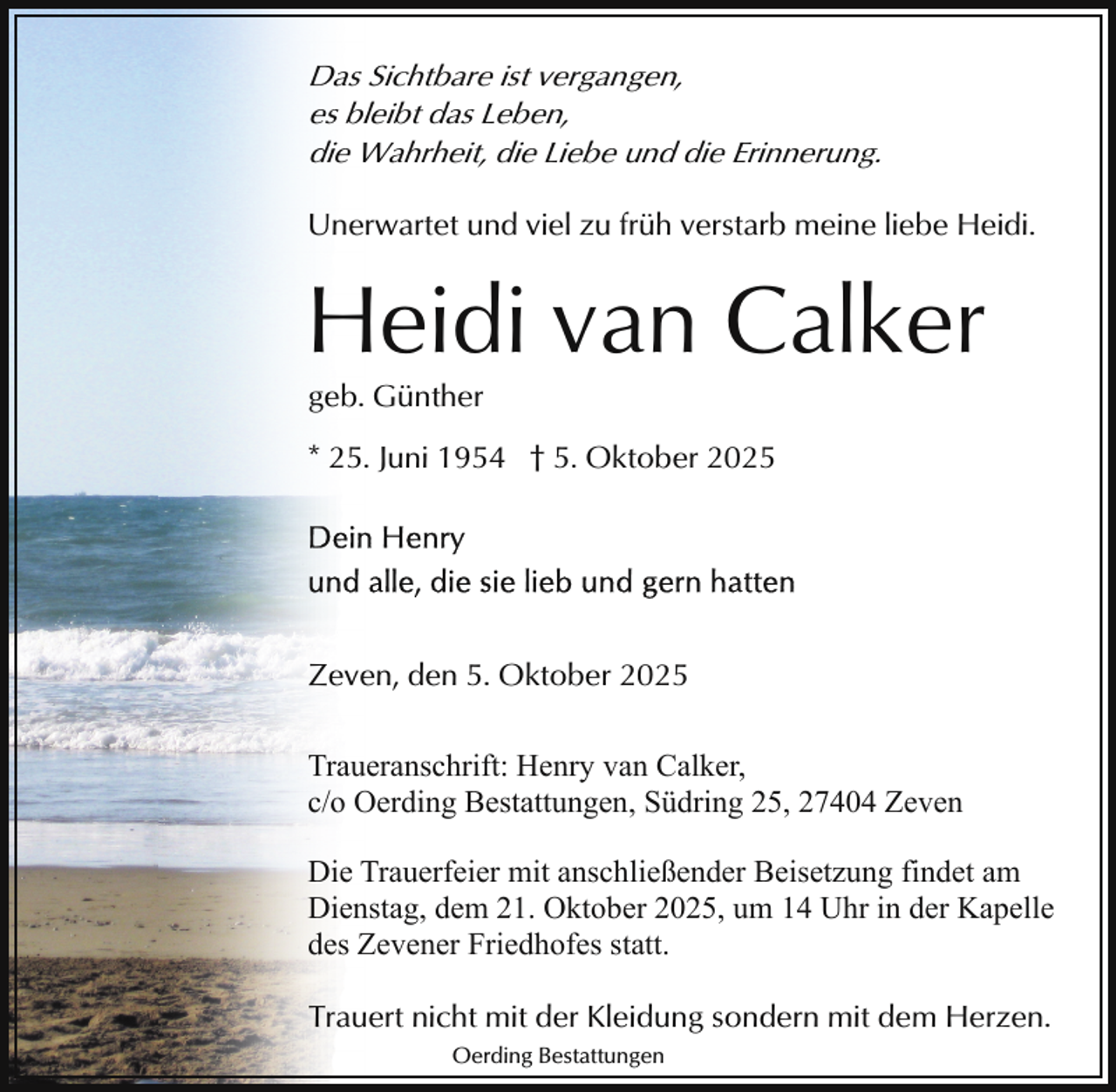 <p>Das Sichtbare ist vergangen,<br />es bleibt das Leben,<br />die Wahrheit, die Liebe und die Erinnerung.<br />Unerwartet und viel zu früh verstarb meine liebe Heidi.</p><p>Heidi van Calker<br />geb. Günther</p><p>* 25. Juni 1954 † 5. Oktober 2025</p><p>Zeven, den 5. Oktober 2025<br />Traueranschrift: Henry van Calker,<br />c/o Oerding Bestattungen, Südring 25, 27404 Zeven<br />Die Trauerfeier mit anschließender Beisetzung findet am<br />Dienstag, dem 21. Oktober 2025, um 14 Uhr in der Kapelle<br />des Zevener Friedhofes statt.<br />Trauert nicht mit der Kleidung sondern mit dem Herzen.<br />Oerding Bestattungen</p>