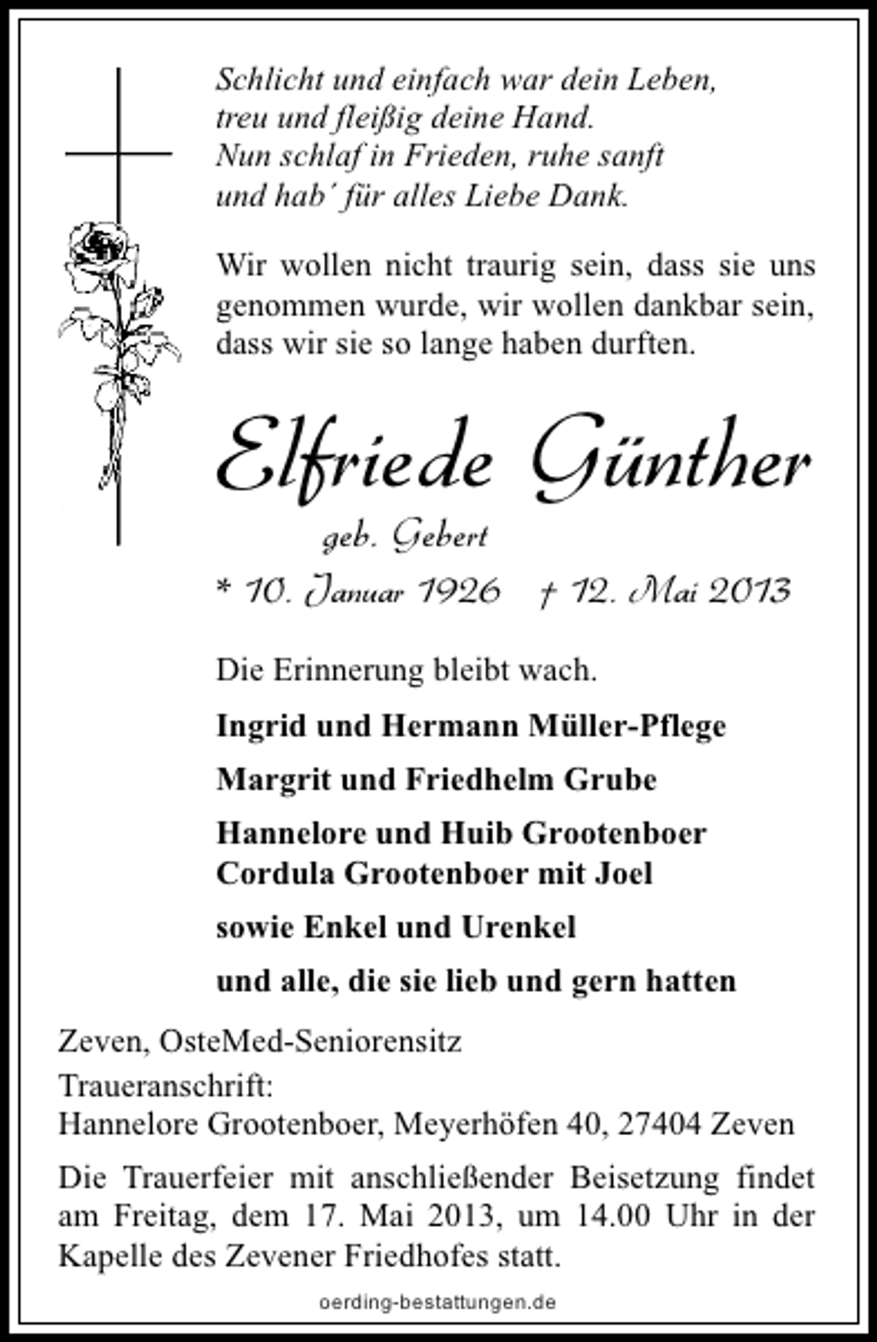 <p>Schlicht und einfach war dein Leben,<br />treu und fleißig deine Hand.<br />Nun schlaf in Frieden, ruhe sanft<br />und hab´ für alles Liebe Dank.<br />Wir wollen nicht traurig sein, dass sie uns<br />genommen wurde, wir wollen dankbar sein,<br />dass wir sie so lange haben durften.</p><p>Elfriede Günther<br />geb. Gebert</p><p>* 10. Januar 1926 † 12. Mai 2013<br />Die Erinnerung bleibt wach.<br />Ingrid und Hermann Müller-Pflege<br />Margrit und Friedhelm Grube<br />Hannelore und Huib Grootenboer<br />Cordula Grootenboer mit Joel<br />sowie Enkel und Urenkel<br />und alle, die sie lieb und gern hatten<br />Zeven, OsteMed-Seniorensitz<br />Traueranschrift:<br />Hannelore Grootenboer, Meyerhöfen 40, 27404 Zeven<br />Die Trauerfeier mit anschließender Beisetzung findet<br />am Freitag, dem 17. Mai 2013, um 14.00 Uhr in der<br />Kapelle des Zevener Friedhofes statt.<br />oerding-bestattungen.de</p>