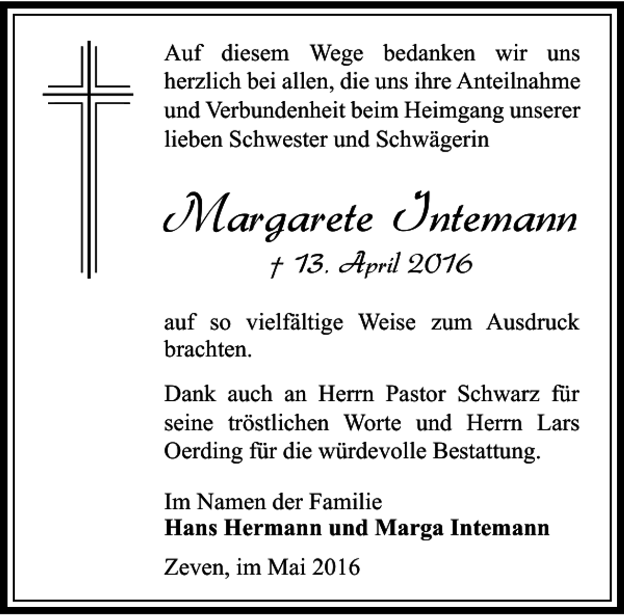 <p>Auf diesem Wege bedanken wir uns<br />herzlich bei allen, die uns ihre Anteilnahme<br />und Verbundenheit beim Heimgang unserer<br />lieben Schwester und Schwägerin</p><p>Margarete Intemann<br />† 13. April 2016</p><p>auf so vielfältige Weise zum Ausdruck<br />brachten.<br />Dank auch an Herrn Pastor Schwarz für<br />seine tröstlichen Worte und Herrn Lars<br />Oerding für die würdevolle Bestattung.<br />Im Namen der Familie<br />Hans Hermann und Marga Intemann<br />Zeven, im Mai 2016</p>