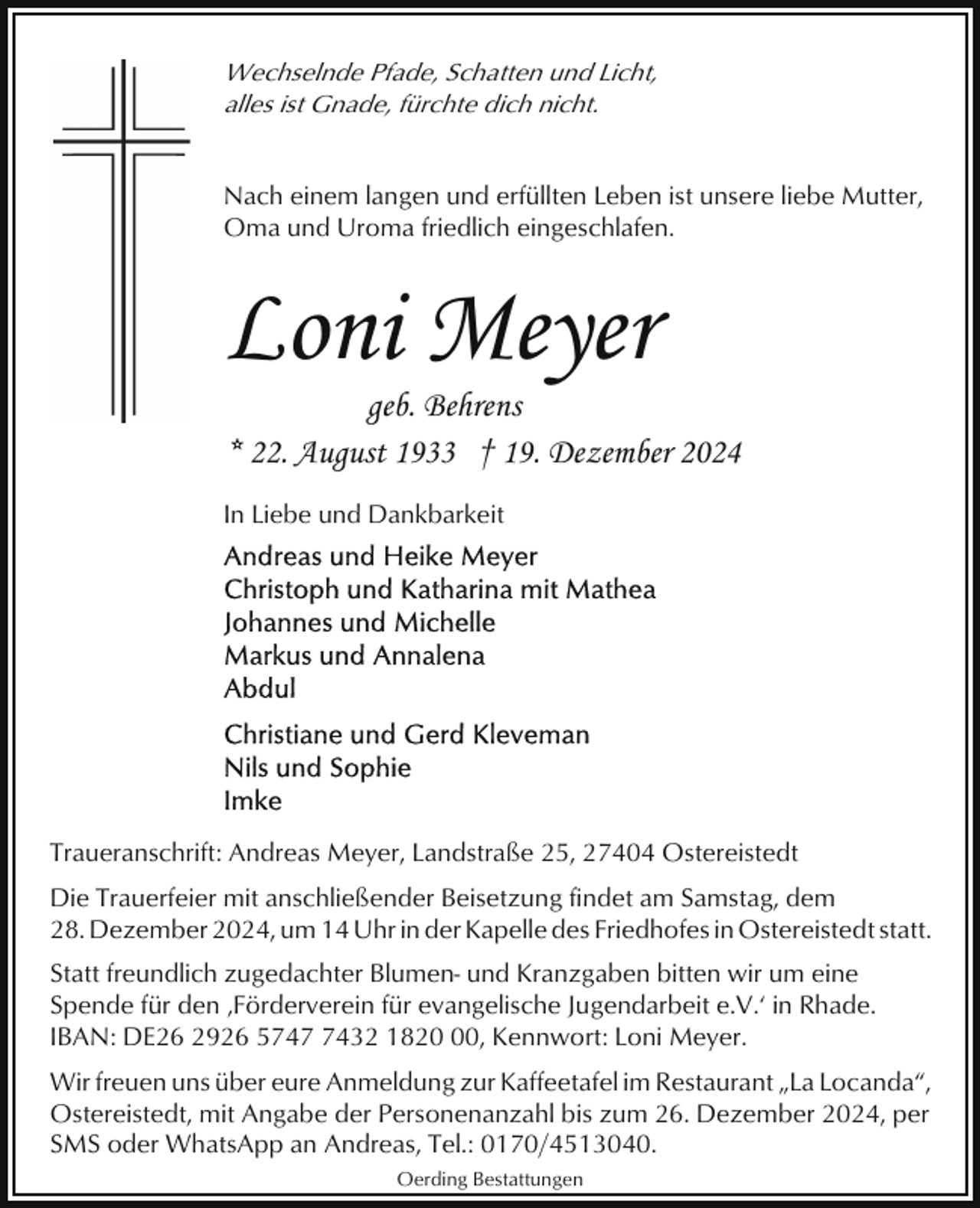 <p>Wechselnde Pfade, Schatten und Licht,<br />alles ist Gnade, fürchte dich nicht.</p><p>Nach einem langen und erfüllten Leben ist unsere liebe Mutter,<br />Oma und Uroma friedlich eingeschlafen.</p><p>Loni Meyer</p><p>geb. Behrens<br />* 22. August 1933 † 19. Dezember 2024</p><p>In Liebe und Dankbarkeit</p><p>Traueranschrift: Andreas Meyer, Landstraße 25, 27404 Ostereistedt<br />Die Trauerfeier mit anschließender Beisetzung findet am Samstag, dem<br />28. Dezember 2024, um 14 Uhr in der Kapelle des Friedhofes in Ostereistedt statt.<br />Statt freundlich zugedachter Blumen- und Kranzgaben bitten wir um eine<br />Spende für den ‚Förderverein für evangelische Jugendarbeit e.V.‘ in Rhade.<br />IBAN: DE26 2926 574432 1820, Kennwort: Loni Meyer.<br />Wir freuen uns über eure Anmeldung zur Kaffeetafel im Restaurant „La Locanda“,<br />Ostereistedt, mit Angabe der Personenanzahl bis zum 26. Dezember 2024, per<br />SMS oder WhatsApp an Andreas, Tel.: 0170/4513040.<br />Oerding Bestattungen</p>