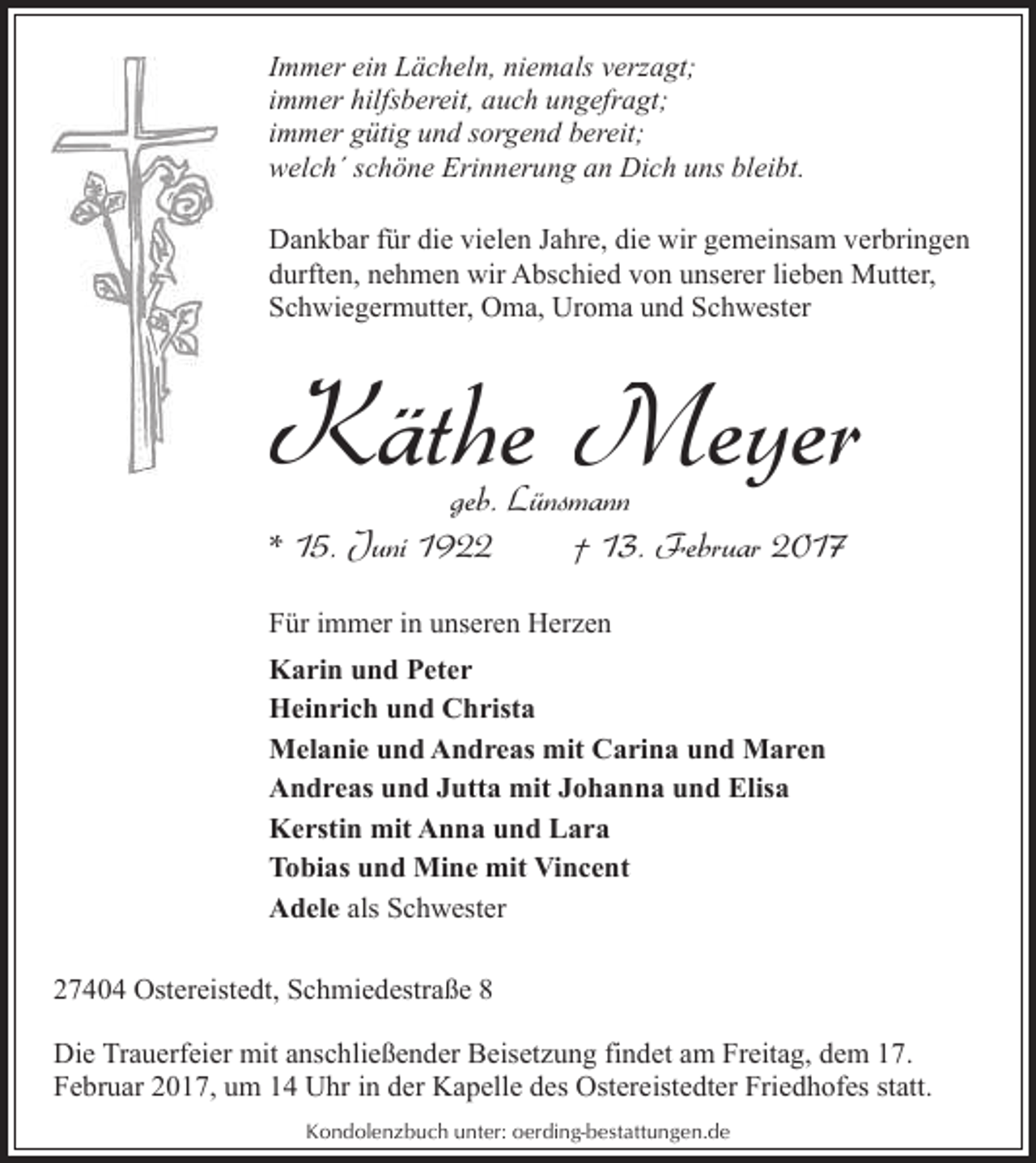 <p>Immer ein Lächeln, niemals verzagt;<br />immer hilfsbereit, auch ungefragt;<br />immer gütig und sorgend bereit;<br />welch´ schöne Erinnerung an Dich uns bleibt.<br />Dankbar für die vielen Jahre, die wir gemeinsam verbringen<br />durften, nehmen wir Abschied von unserer lieben Mutter,<br />Schwiegermutter, Oma, Uroma und Schwester</p><p>Käthe Meyer<br />geb. Lünsmann<br />* 15. Juni 1922<br />† 13. Februar 2017<br />Für immer in unseren Herzen<br />Karin und Peter<br />Heinrich und Christa<br />Melanie und Andreas mit Carina und Maren<br />Andreas und Jutta mit Johanna und Elisa<br />Kerstin mit Anna und Lara<br />Tobias und Mine mit Vincent<br />Adele als Schwester<br />27404 Ostereistedt, Schmiedestraße 8<br />Die Trauerfeier mit anschließender Beisetzung findet am Freitag, dem 17.<br />Februar 2017, um 14 Uhr in der Kapelle des Ostereistedter Friedhofes statt.<br />Kondolenzbuch unter: oerding-bestattungen.de</p>