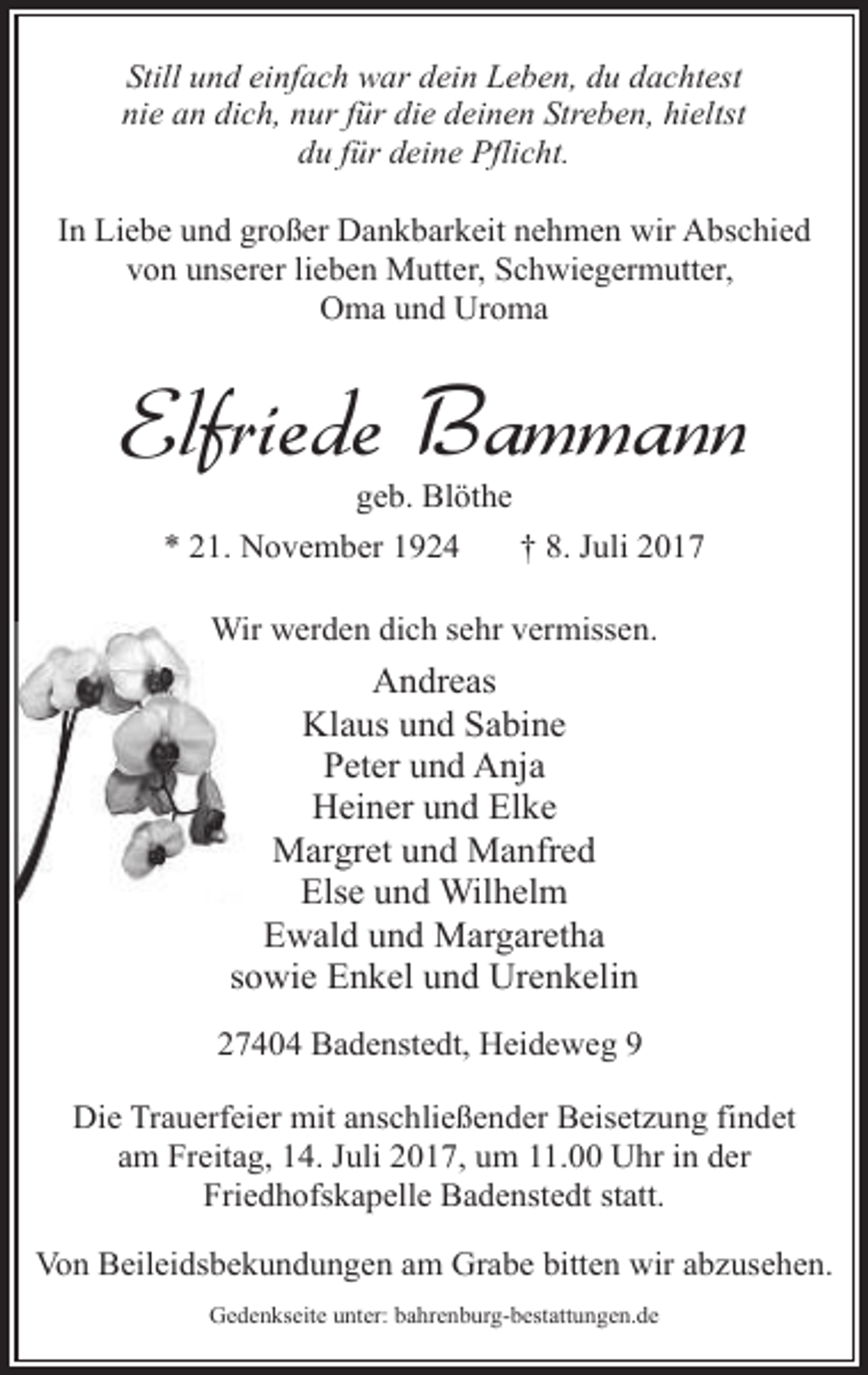 <p>Still und einfach war dein Leben, du dachtest<br />nie an dich, nur für die deinen Streben, hieltst<br />du für deine Pflicht.<br />In Liebe und großer Dankbarkeit nehmen wir Abschied<br />von unserer lieben Mutter, Schwiegermutter,<br />Oma und Uroma</p><p>Elfriede Bammann<br />geb. Blöthe<br />* 21. November 1924<br />† 8. Juli 2017<br />Wir werden dich sehr vermissen.</p><p>Andreas<br />Klaus und Sabine<br />Peter und Anja<br />Heiner und Elke<br />Margret und Manfred<br />Else und Wilhelm<br />Ewald und Margaretha<br />sowie Enkel und Urenkelin<br />27404 Badenstedt, Heideweg 9<br />Die Trauerfeier mit anschließender Beisetzung findet<br />am Freitag, 14. Juli 2017, um 11.00 Uhr in der<br />Friedhofskapelle Badenstedt statt.<br />Von Beileidsbekundungen am Grabe bitten wir abzusehen.<br />Gedenkseite unter: bahrenburg-bestattungen.de</p>