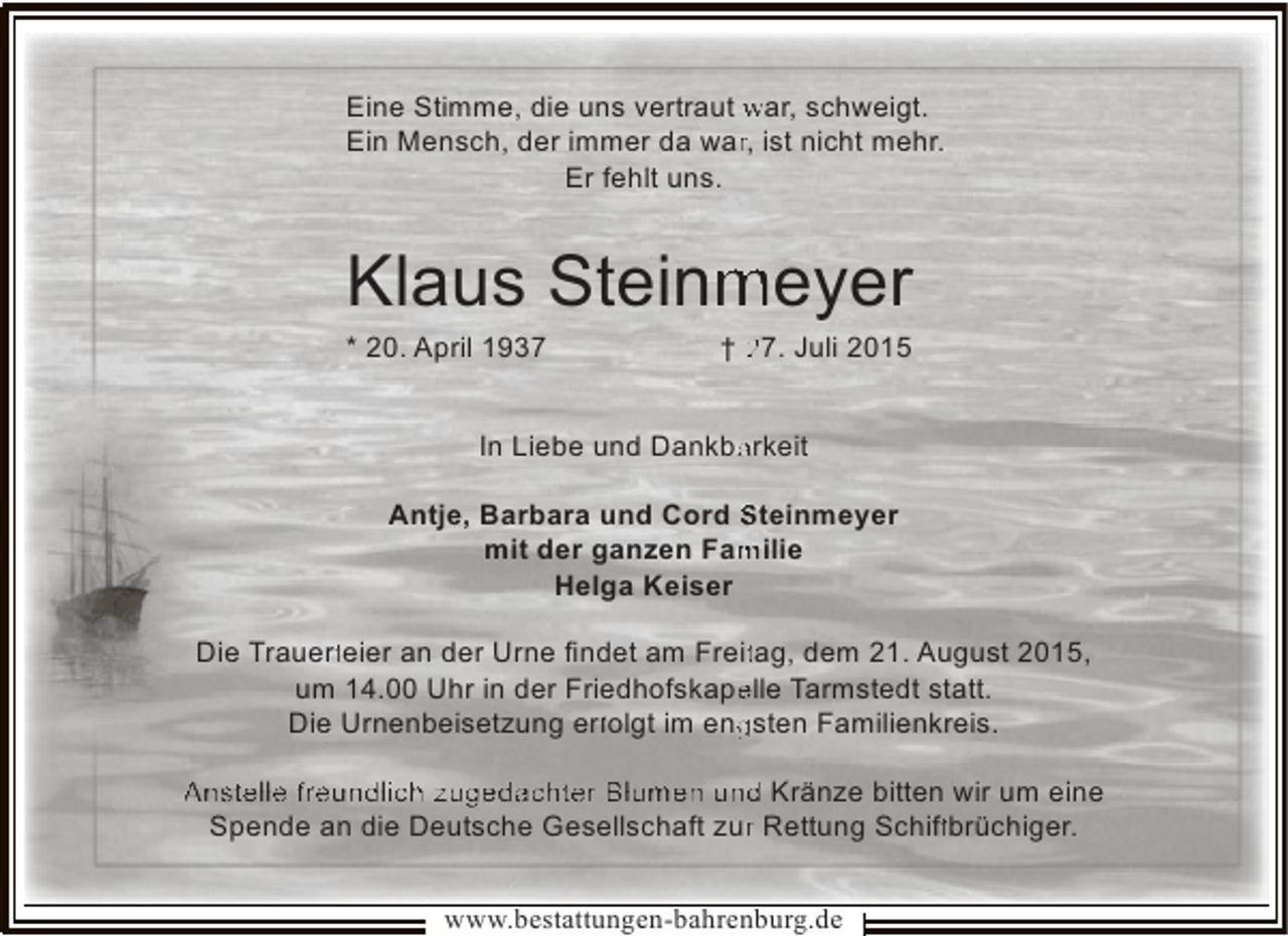 <p>Eine Stimme, die uns vertraut war, schweigt.<br />r<br />Ein Mensch, der immer da war, ist nicht mehr.<br />Er fehlt uns.</p><p>Klaus Steinmeyer<br />m</p><p>* 20. April 1937</p><p>† 27. Juli 2015</p><p>In Liebe und Dankbarkeit<br />a<br />Antje, Barbara und Cord Steinmeyer<br />mit der ganzen Familie<br />m<br />Helga Keiser<br />Die Trauerf<br />rfeier an der Urne ﬁndet am Freitag, dem 21. August 2015,<br />rf<br />f<br />t<br />um 14.00 Uhr in der Friedhofskapelle Tarmstedt statt.<br />e<br />Die Urnenbeisetzung erf<br />rf<br />rfolgt im engsten Familienkreis.<br />f<br />g<br />Anstelle freundlich zugedachter Blumen und Kränze bitten wir um eine<br />Spende an die Deutsche Gesellschaft zur Rettung Schiff<br />r<br />ff<br />fbrüchiger.<br />www.bestattungen-bahrenburg.de</p>