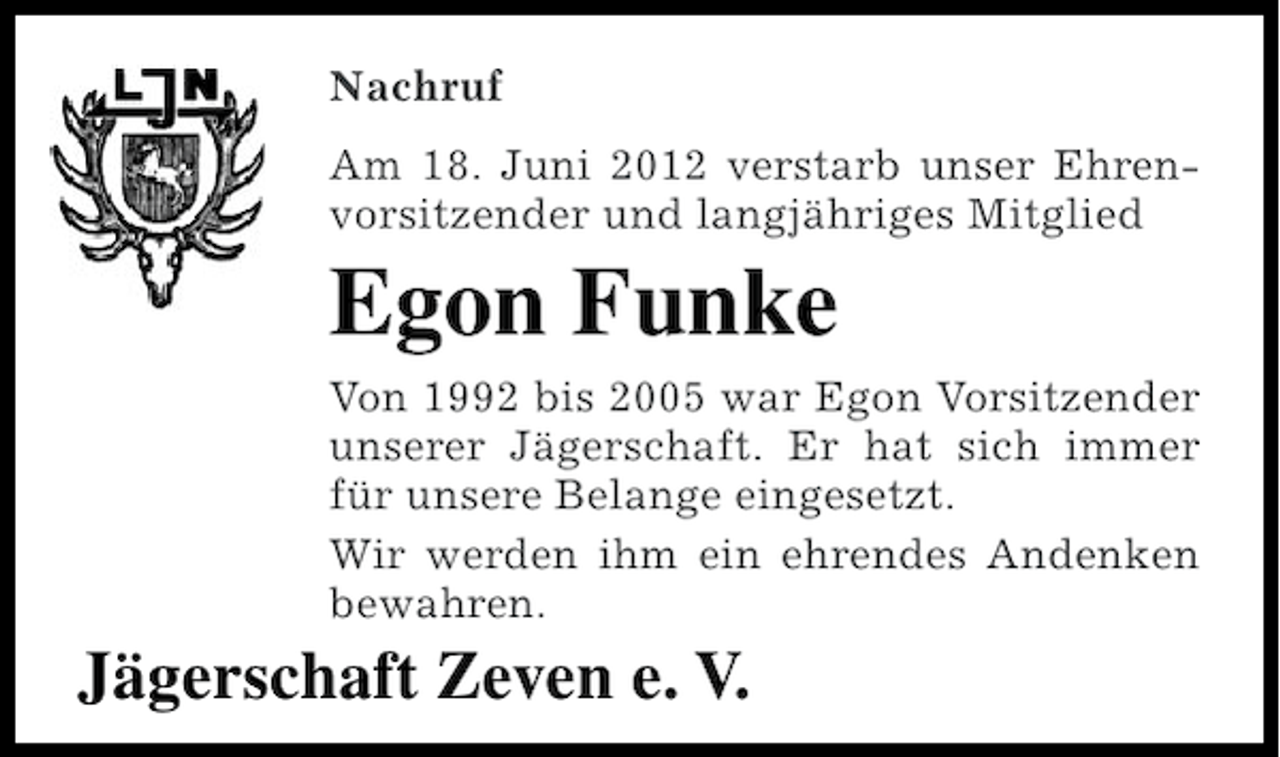 <p>Nachruf<br />Am 18. Juni 2012 verstarb unser Ehrenvorsitzender und langjähriges Mitglied</p><p>Egon Funke<br />Von 1992 bis 2005 war Egon Vorsitzender<br />unserer Jägerschaft. Er hat sich immer<br />für unsere Belange eingesetzt.<br />Wir werden ihm ein ehrendes Andenken<br />bewahren.</p><p>Jägerschaft Zeven e. V.</p>
