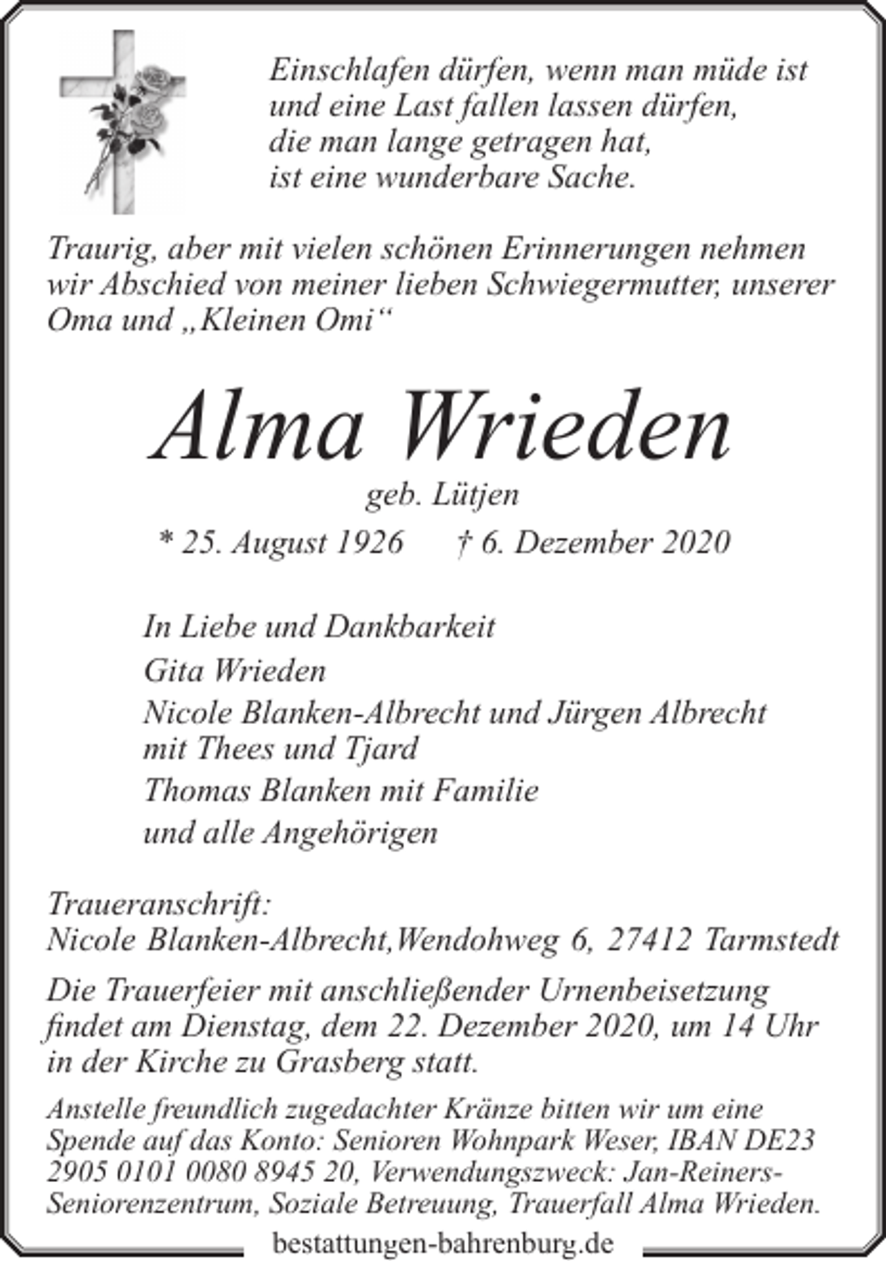 <p>Einschlafen dürfen, wenn man müde ist<br />und eine Last fallen lassen dürfen,<br />die man lange getragen hat,<br />ist eine wunderbare Sache.<br />Traurig, aber mit vielen schönen Erinnerungen nehmen<br />wir Abschied von meiner lieben Schwiegermutter, unserer<br />Oma und „Kleinen Omi“</p>
<p>Alma Wrieden<br />geb. Lütjen<br />* 25. August 1926 † 6. Dezember 2020</p>
<p>In Liebe und Dankbarkeit<br />Gita Wrieden<br />Nicole Blanken-Albrecht und Jürgen Albrecht<br />mit Thees und Tjard<br />Thomas Blanken mit Familie<br />und alle Angehörigen<br />Traueranschrift:<br />Nicole Blanken-Albrecht,Wendohweg 6, 27412 Tarmstedt<br />Die Trauerfeier mit anschließender Urnenbeisetzung<br />findet am Dienstag, dem 22. Dezember 2020, um 14 Uhr<br />in der Kirche zu Grasberg statt.<br />Anstelle freundlich zugedachter Kränze bitten wir um eine<br />Spende auf das Konto: Senioren Wohnpark Weser, IBAN DE23<br />2905 0101 0080 8945 20, Verwendungszweck: Jan-ReinersSeniorenzentrum, Soziale Betreuung, Trauerfall Alma Wrieden.<br />bestattungen-bahrenburg.de</p>