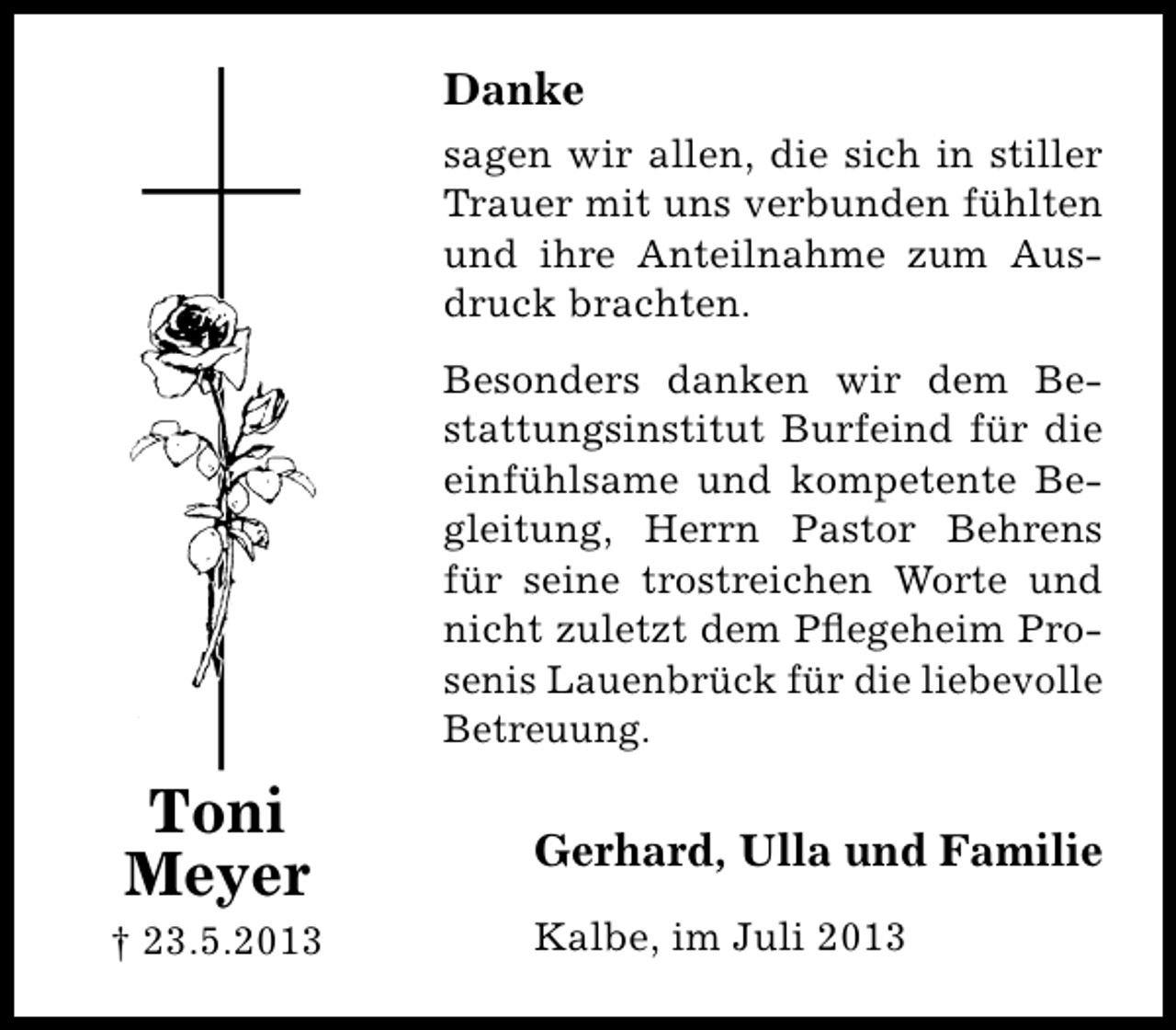 <p>Danke<br />sagen wir allen, die sich in stiller<br />Trauer mit uns verbunden fühlten<br />und ihre Anteilnahme zum Ausdruck brachten.<br />Besonders danken wir dem Bestattungsinstitut Burfeind für die<br />einfühlsame und kompetente Begleitung, Herrn Pastor Behrens<br />für seine trostreichen Worte und<br />nicht zuletzt dem Pﬂegeheim Prosenis Lauenbrück für die liebevolle<br />Betreuung.</p><p>Toni<br />Meyer</p><p>† 23.5.2013</p><p>Gerhard, Ulla und Familie<br />Kalbe, im Juli 2013</p>