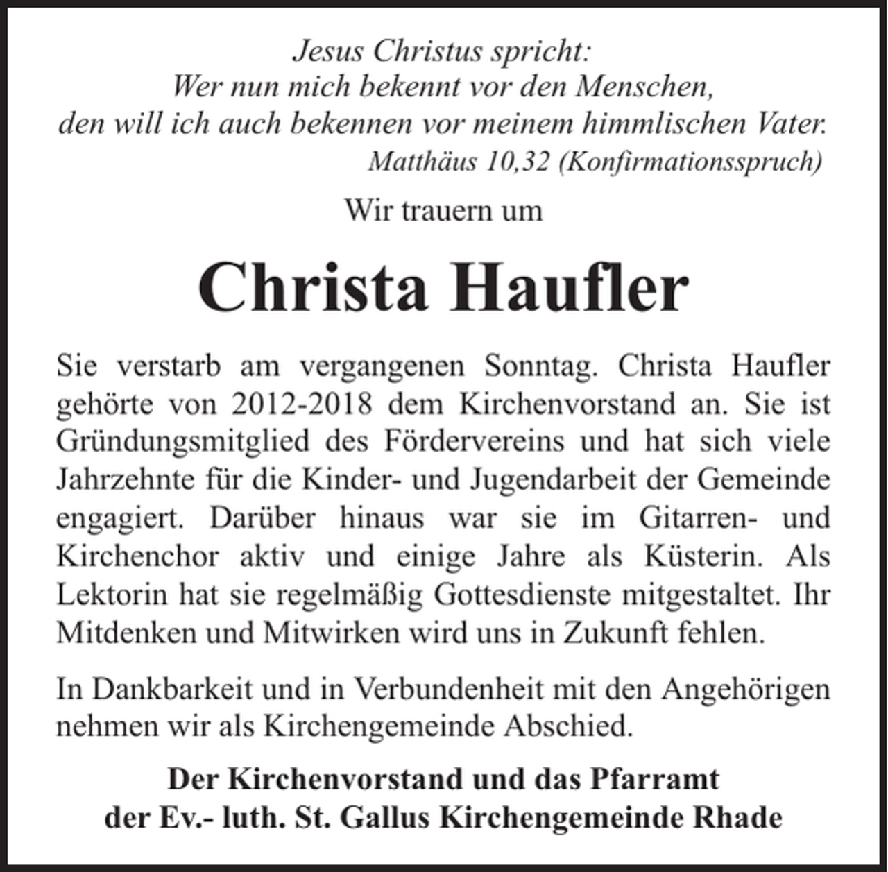 <p>Jesus Christus spricht:<br />Wer nun mich bekennt vor den Menschen,<br />den will ich auch bekennen vor meinem himmlischen Vater.<br />Matthäus 10,32 (Konfirmationsspruch)</p><p>Wir trauern um</p><p>Christa Haufler<br />Sie verstarb am vergangenen Sonntag. Christa Haufler<br />gehörte von 2012-2018 dem Kirchenvorstand an. Sie ist<br />Gründungsmitglied des Fördervereins und hat sich viele<br />Jahrzehnte für die Kinder- und Jugendarbeit der Gemeinde<br />engagiert. Darüber hinaus war sie im Gitarren- und<br />Kirchenchor aktiv und einige Jahre als Küsterin. Als<br />Lektorin hat sie regelmäßig Gottesdienste mitgestaltet. Ihr<br />Mitdenken und Mitwirken wird uns in Zukunft fehlen.<br />In Dankbarkeit und in Verbundenheit mit den Angehörigen<br />nehmen wir als Kirchengemeinde Abschied.<br />Der Kirchenvorstand und das Pfarramt<br />der Ev.- luth. St. Gallus Kirchengemeinde Rhade</p>
