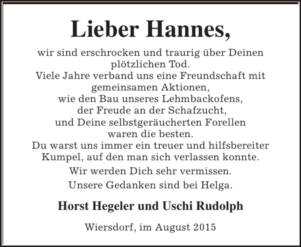 <p>Lieber Hannes,<br />wir sind erschrocken und traurig über Deinen<br />plötzlichen Tod.<br />Viele Jahre verband uns eine Freundschaft mit<br />gemeinsamen Aktionen,<br />wie den Bau unseres Lehmbackofens,<br />der Freude an der Schafzucht,<br />und Deine selbstgeräucherten Forellen<br />waren die besten.<br />Du warst uns immer ein treuer und hilfsbereiter<br />Kumpel, auf den man sich verlassen konnte.<br />Wir werden Dich sehr vermissen.<br />Unsere Gedanken sind bei Helga.</p><p>Horst Hegeler und Uschi Rudolph<br />Wiersdorf, im August 2015</p>