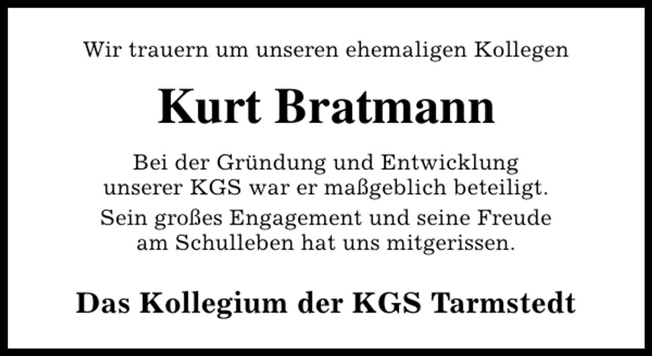 <p>Wir trauern um unseren ehemaligen Kollegen</p><p>Kurt Bratmann<br />Bei der Gründung und Entwicklung<br />unserer KGS war er maßgeblich beteiligt.<br />Sein großes Engagement und seine Freude<br />am Schulleben hat uns mitgerissen.</p><p>Das Kollegium der KGS Tarmstedt</p>