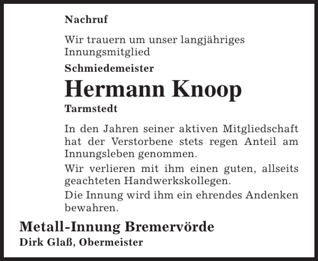 <p>Nachruf<br />Wir trauern um unser langjähriges<br />Innungsmitglied<br />Schmiedemeister</p><p>Hermann Knoop<br />Tarmstedt</p><p>In den Jahren seiner aktiven Mitgliedschaft<br />hat der Verstorbene stets regen Anteil am<br />Innungsleben genommen.<br />Wir verlieren mit ihm einen guten, allseits<br />geachteten Handwerkskollegen.<br />Die Innung wird ihm ein ehrendes Andenken<br />bewahren.</p><p>Metall-Innung Bremervörde<br />Dirk Glaß, Obermeister</p>