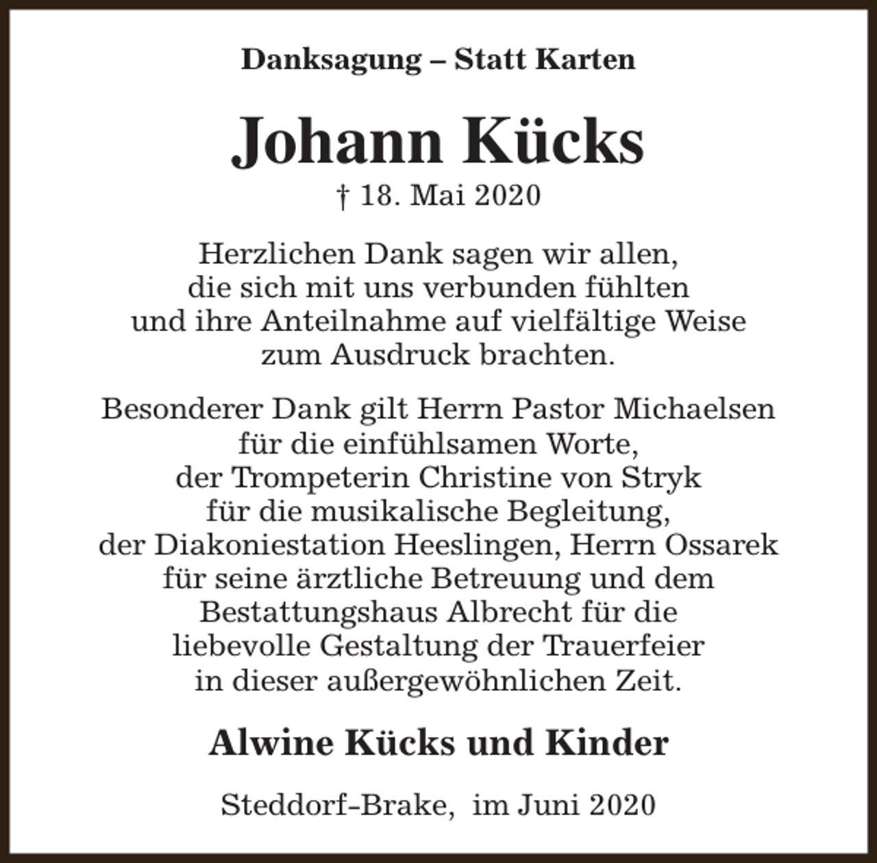 <p>Danksagung – Statt Karten</p><p>Johann Kücks<br />† 18. Mai 2020</p><p>Herzlichen Dank sagen wir allen,<br />die sich mit uns verbunden fühlten<br />und ihre Anteilnahme auf vielfältige Weise<br />zum Ausdruck brachten.<br />Besonderer Dank gilt Herrn Pastor Michaelsen<br />für die einfühlsamen Worte,<br />der Trompeterin Christine von Stryk<br />für die musikalische Begleitung,<br />der Diakoniestation Heeslingen, Herrn Ossarek<br />für seine ärztliche Betreuung und dem<br />Bestattungshaus Albrecht für die<br />liebevolle Gestaltung der Trauerfeier<br />in dieser außergewöhnlichen Zeit.</p><p>Alwine Kücks und Kinder<br />Steddorf-Brake, im Juni 2020</p>