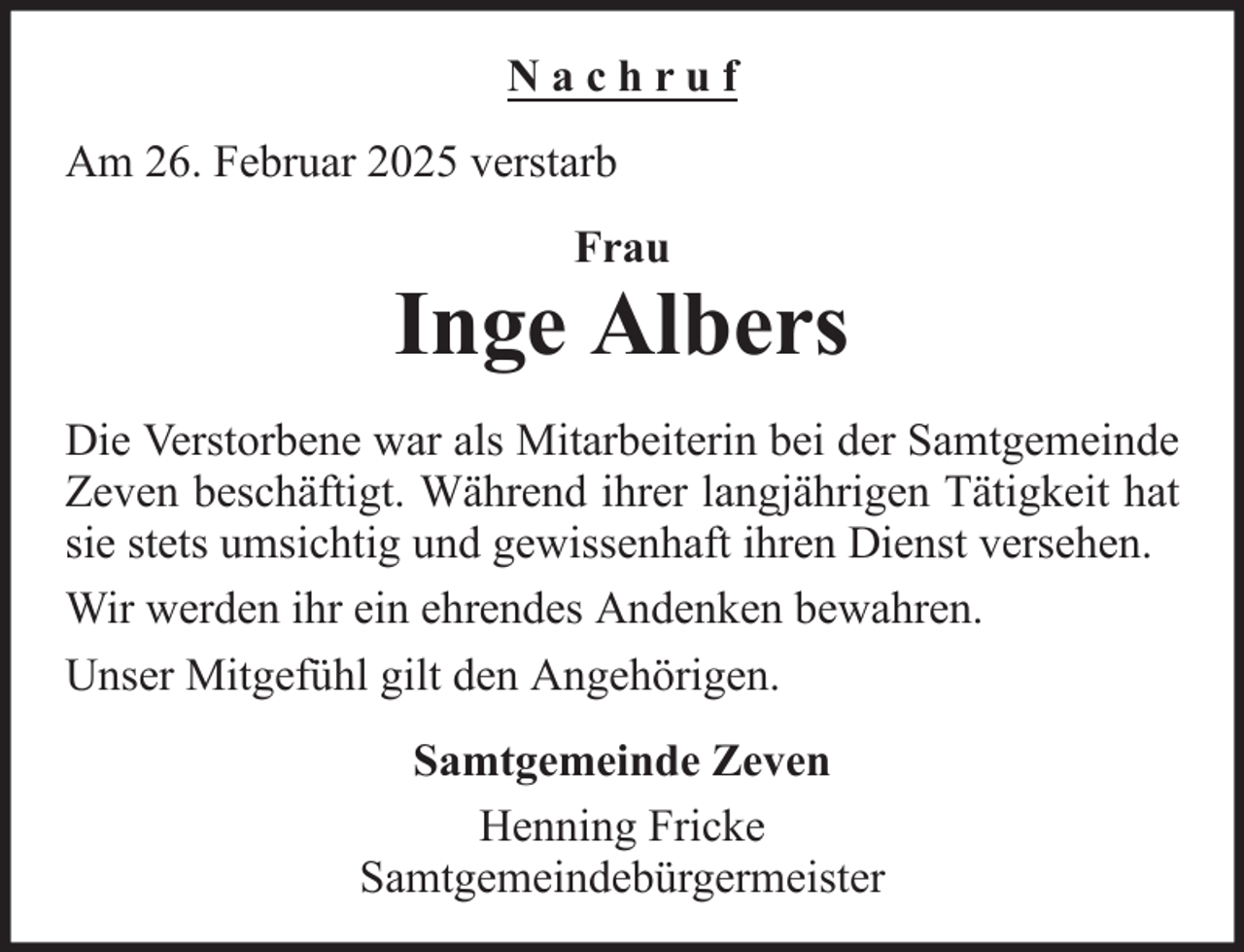 <p>Nachruf<br />Am 26. Februar 2025 verstarb<br />Frau</p><p>Inge Albers<br />Die Verstorbene war als Mitarbeiterin bei der Samtgemeinde<br />Zeven beschäftigt. Während ihrer langjährigen Tätigkeit hat<br />sie stets umsichtig und gewissenhaft ihren Dienst versehen.<br />Wir werden ihr ein ehrendes Andenken bewahren.<br />Unser Mitgefühl gilt den Angehörigen.<br />Samtgemeinde Zeven<br />Henning Fricke<br />Samtgemeindebürgermeister</p>