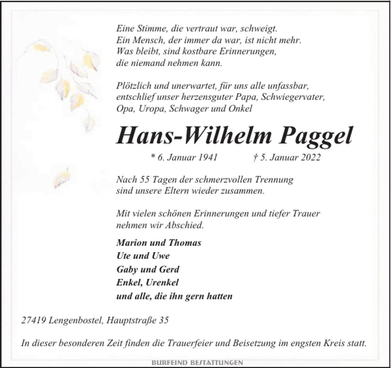 <p>Eine Stimme, die vertraut war, schweigt.<br />Ein Mensch, der immer da war, ist nicht mehr.<br />Was bleibt, sind kostbare Erinnerungen,<br />die niemand nehmen kann.<br />Plötzlich und unerwartet, für uns alle unfassbar,<br />entschlief unser herzensguter Papa, Schwiegervater,<br />Opa, Uropa, Schwager und Onkel</p><p>Hans-Wilhelm Paggel<br />* 6. Januar 1941</p><p>† 5. Januar 2022</p><p>Nach 55 Tagen der schmerzvollen Trennung<br />sind unsere Eltern wieder zusammen.<br />Mit vielen schönen Erinnerungen und tiefer Trauer<br />nehmen wir Abschied.<br />Marion und Thomas<br />Ute und Uwe<br />Gaby und Gerd<br />Enkel, Urenkel<br />und alle, die ihn gern hatten<br />27419 Lengenbostel, Hauptstraße 35<br />In dieser besonderen Zeit finden die Trauerfeier und Beisetzung im engsten Kreis statt.<br />Burfeind Bestattungen</p>