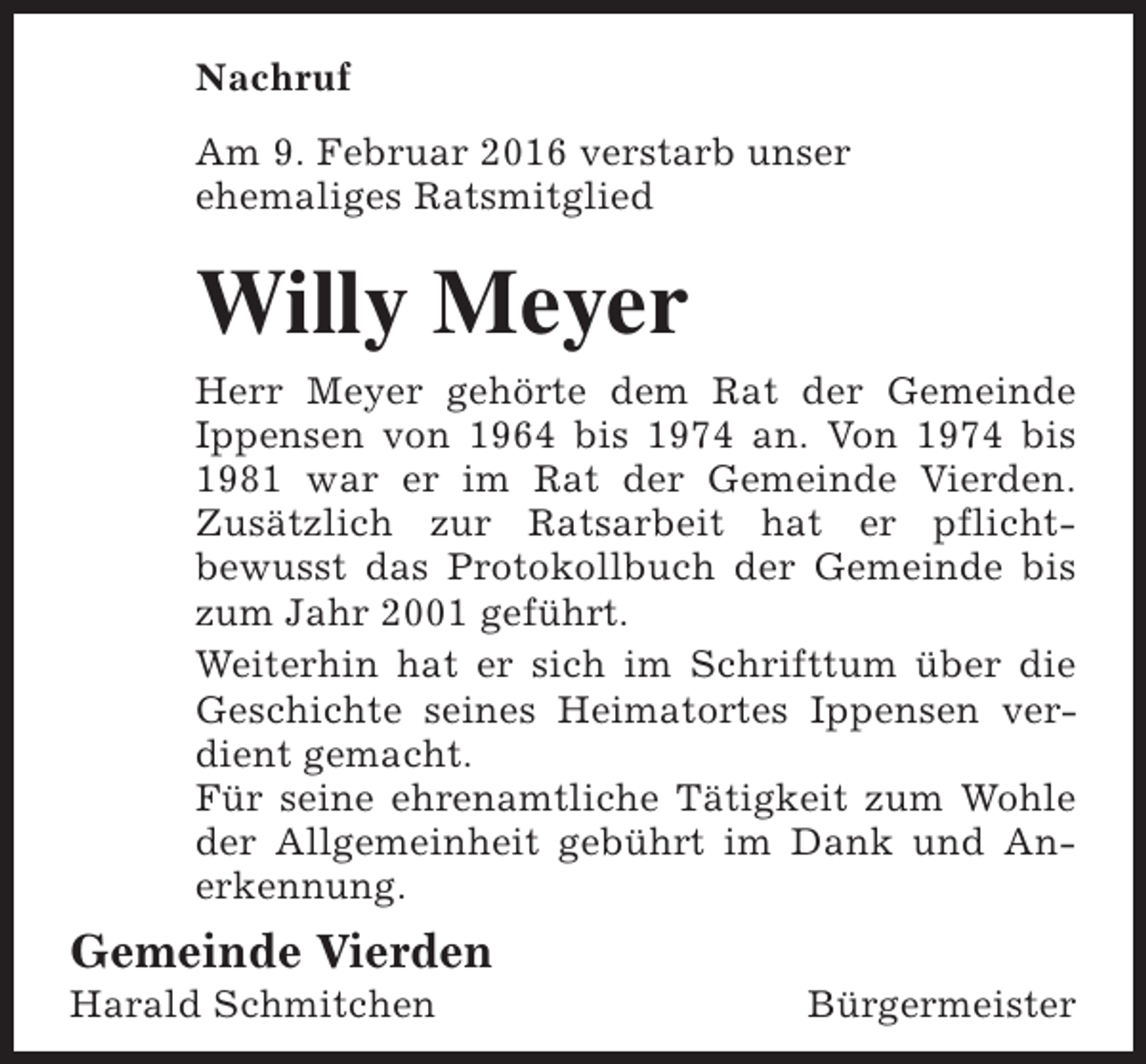 <p>Nachruf<br />Am 9. Februar 2016 verstarb unser<br />ehemaliges Ratsmitglied</p><p>Willy Meyer<br />Herr Meyer gehörte dem Rat der Gemeinde<br />Ippensen von 1964 bis 1974 an. Von 1974 bis<br />1981 war er im Rat der Gemeinde Vierden.<br />Zusätzlich zur Ratsarbeit hat er pflichtbewusst das Protokollbuch der Gemeinde bis<br />zum Jahr 2001 geführt.<br />Weiterhin hat er sich im Schrifttum über die<br />Geschichte seines Heimatortes Ippensen verdient gemacht.<br />Für seine ehrenamtliche Tätigkeit zum Wohle<br />der Allgemeinheit gebührt im Dank und Anerkennung.</p><p>Gemeinde Vierden<br />Harald Schmitchen</p><p>Bürgermeister</p>