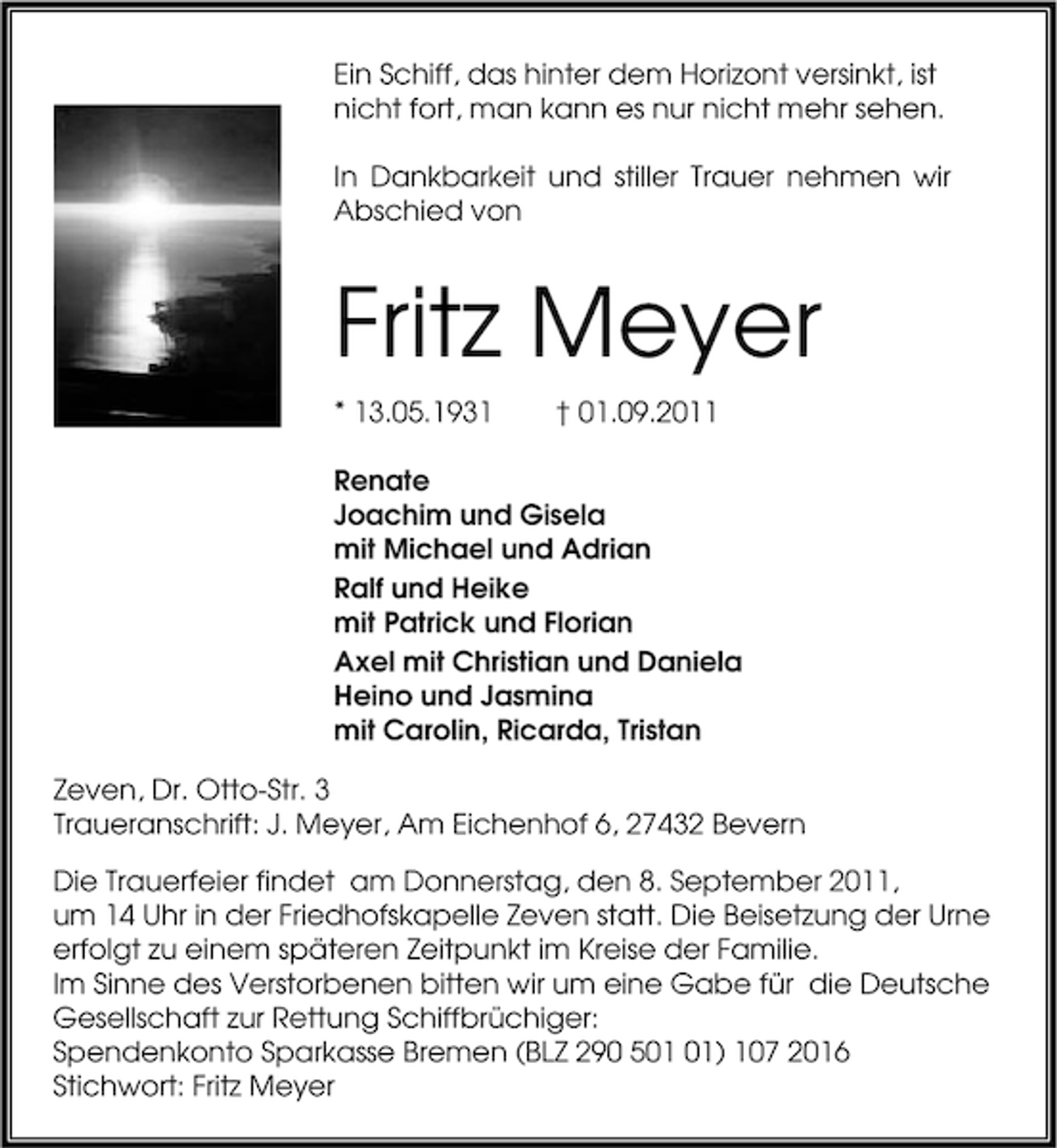 <p>Ein Schiff, das hinter dem Horizont versinkt, ist<br />nicht fort, man kann es nur nicht mehr sehen.<br />In Dankbarkeit und stiller Trauer nehmen wir<br />Abschied von</p><p>Fritz Meyer<br />* 13.05.1931</p><p>† 01.09.2011</p><p>Renate<br />Joachim und Gisela<br />mit Michael und Adrian<br />Ralf und Heike<br />mit Patrick und Florian<br />Axel mit Christian und Daniela<br />Heino und Jasmina<br />mit Carolin, Ricarda, Tristan<br />Zeven, Dr. Otto-Str. 3<br />Traueranschrift: J. Meyer, Am Eichenhof 6, 27432 Bevern<br />Die Trauerfeier findet am Donnerstag, den 8. September 2011,<br />um 14 Uhr in der Friedhofskapelle Zeven statt. Die Beisetzung der Urne<br />erfolgt zu einem späteren Zeitpunkt im Kreise der Familie.<br />Im Sinne des Verstorbenen bitten wir um eine Gabe für die Deutsche<br />Gesellschaft zur Rettung Schiffbrüchiger:<br />Spendenkonto Sparkasse Bremen (BLZ 290 5) 107 2016<br />Stichwort: Fritz Meyer</p>