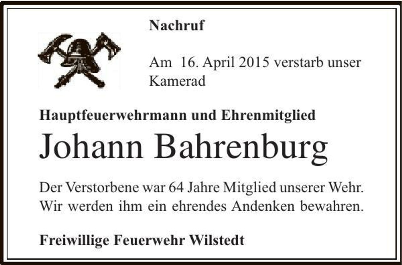 <p>Nachruf<br />Am 16. April 2015 verstarb unser<br />Kamerad<br />Hauptfeuerwehrmann und Ehrenmitglied</p><p>Johann Bahrenburg<br />Der Verstorbene war 64 Jahre Mitglied unserer Wehr.<br />Wir werden ihm ein ehrendes Andenken bewahren.<br />Freiwillige Feuerwehr Wilstedt</p>