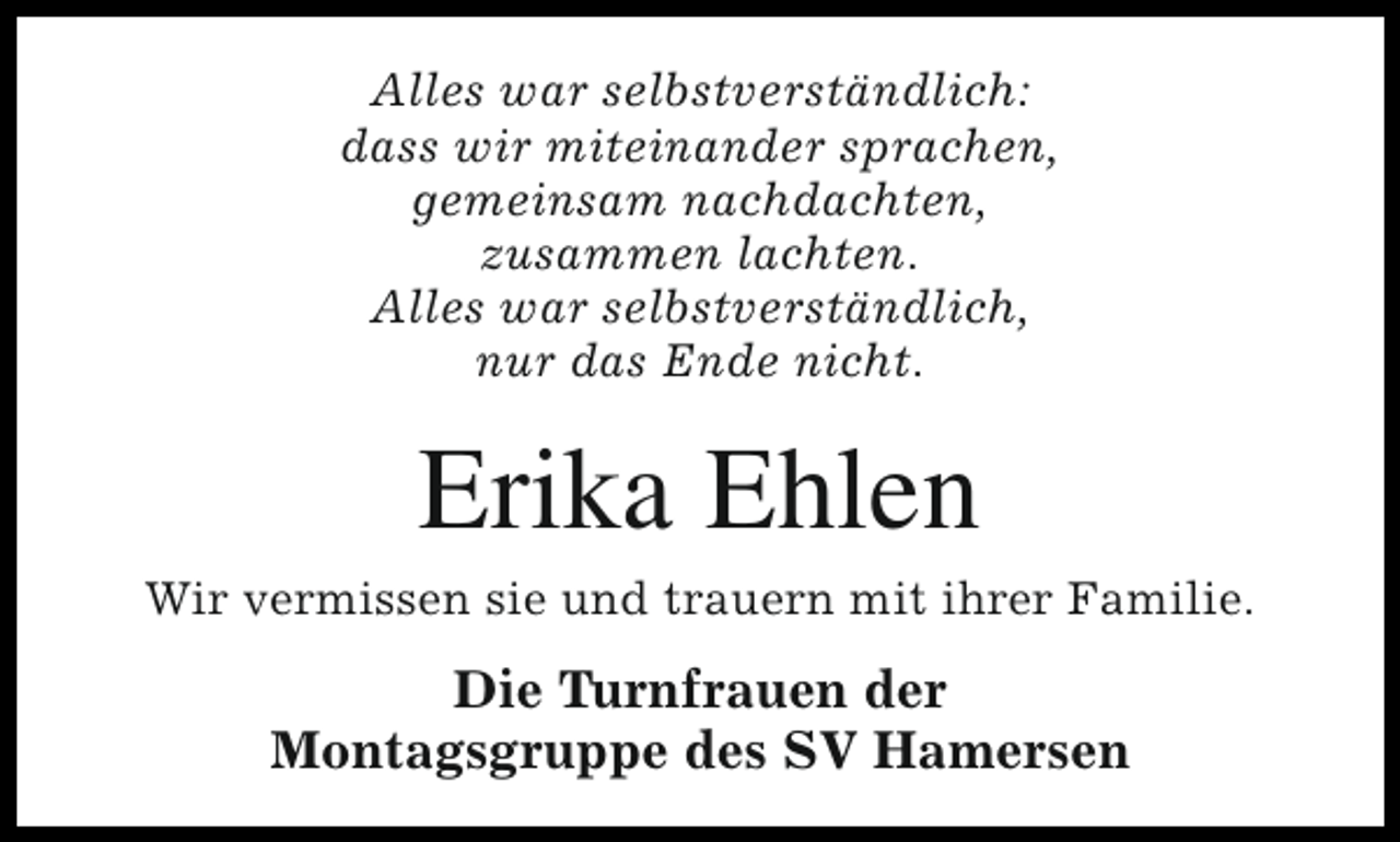 <p>Alles war selbstverständlich:<br />dass wir miteinander sprachen,<br />gemeinsam nachdachten,<br />zusammen lachten.<br />Alles war selbstverständlich,<br />nur das Ende nicht.</p><p>Erika Ehlen</p><p>Wir vermissen sie und trauern mit ihrer Familie.</p><p>Die Turnfrauen der<br />Montagsgruppe des SV Hamersen</p>
