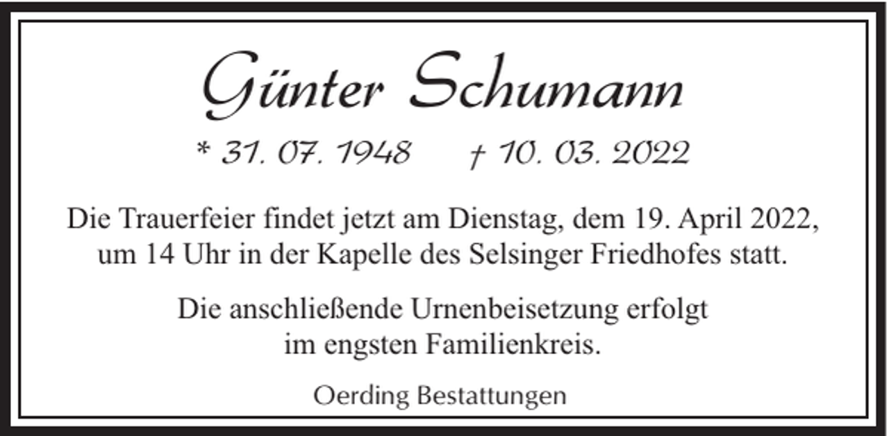 <p>Günter Schumann</p><p>* 31. 07. 1948</p><p>† 10. 03. 2022</p><p>Die Trauerfeier findet jetzt am Dienstag, dem 19. April 2022,<br />um 14 Uhr in der Kapelle des Selsinger Friedhofes statt.<br />Die anschließende Urnenbeisetzung erfolgt<br />im engsten Familienkreis.<br />Oerding Bestattungen</p>