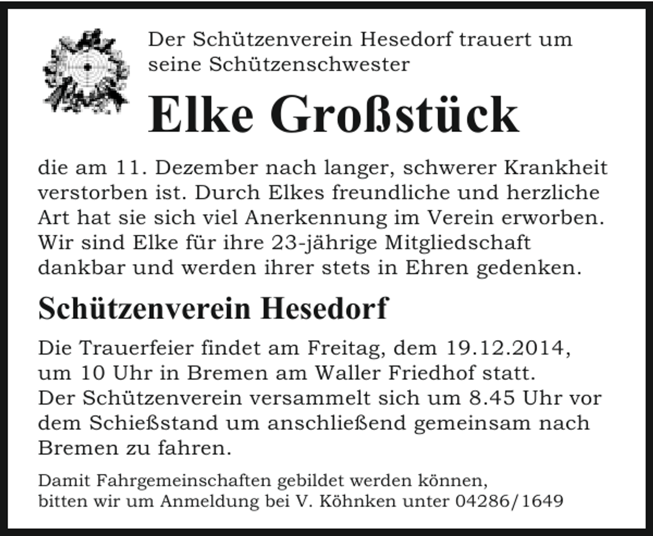 <p>Der Schützenverein Hesedorf trauert um<br />seine Schützenschwester</p><p>Elke Großstück<br />die am 11. Dezember nach langer, schwerer Krankheit<br />verstorben ist. Durch Elkes freundliche und herzliche<br />Art hat sie sich viel Anerkennung im Verein erworben.<br />Wir sind Elke für ihre 23-jährige Mitgliedschaft<br />dankbar und werden ihrer stets in Ehren gedenken.</p><p>Schützenverein Hesedorf<br />Die Trauerfeier findet am Freitag, dem 19.12.2014,<br />um 10 Uhr in Bremen am Waller Friedhof statt.<br />Der Schützenverein versammelt sich um 8.45 Uhr vor<br />dem Schießstand um anschließend gemeinsam nach<br />Bremen zu fahren.<br />Damit Fahrgemeinschaften gebildet werden können,<br />bitten wir um Anmeldung bei V. Köhnken unter 04286/1649</p>