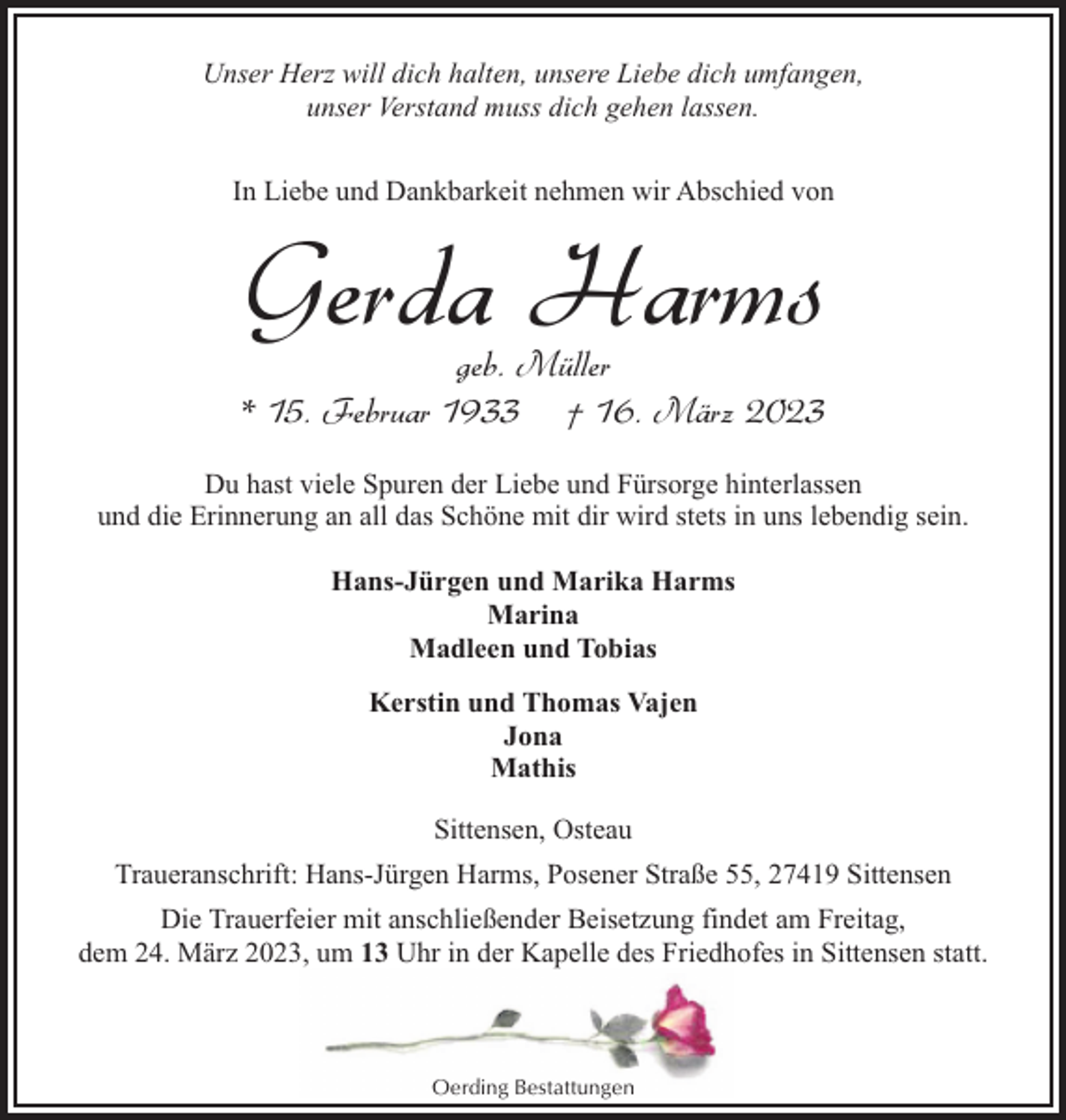 <p>Unser Herz will dich halten, unsere Liebe dich umfangen,<br />unser Verstand muss dich gehen lassen.<br />In Liebe und Dankbarkeit nehmen wir Abschied von</p><p>Gerda Harms</p><p>geb. Müller<br />* 15. Februar 1933 † 16. März 2023<br />Du hast viele Spuren der Liebe und Fürsorge hinterlassen<br />und die Erinnerung an all das Schöne mit dir wird stets in uns lebendig sein.<br />Hans-Jürgen und Marika Harms<br />Marina<br />Madleen und Tobias<br />Kerstin und Thomas Vajen<br />Jona<br />Mathis<br />Sittensen, Osteau<br />Traueranschrift: Hans-Jürgen Harms, Posener Straße 55, 27419 Sittensen<br />Die Trauerfeier mit anschließender Beisetzung findet am Freitag,<br />dem 24. März 2023, um 13 Uhr in der Kapelle des Friedhofes in Sittensen statt.</p><p>Oerding Bestattungen</p>