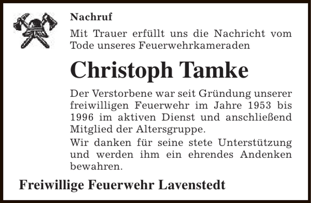 <p>Nachruf<br />Mit Trauer erfüllt uns die Nachricht vom<br />Tode unseres Feuerwehrkameraden</p><p>Christoph Tamke<br />Der Verstorbene war seit Gründung unserer<br />freiwilligen Feuerwehr im Jahre 1953 bis<br />1996 im aktiven Dienst und anschließend<br />Mitglied der Altersgruppe.<br />Wir danken für seine stete Unterstützung<br />und werden ihm ein ehrendes Andenken<br />bewahren.</p><p>Freiwillige Feuerwehr Lavenstedt</p>