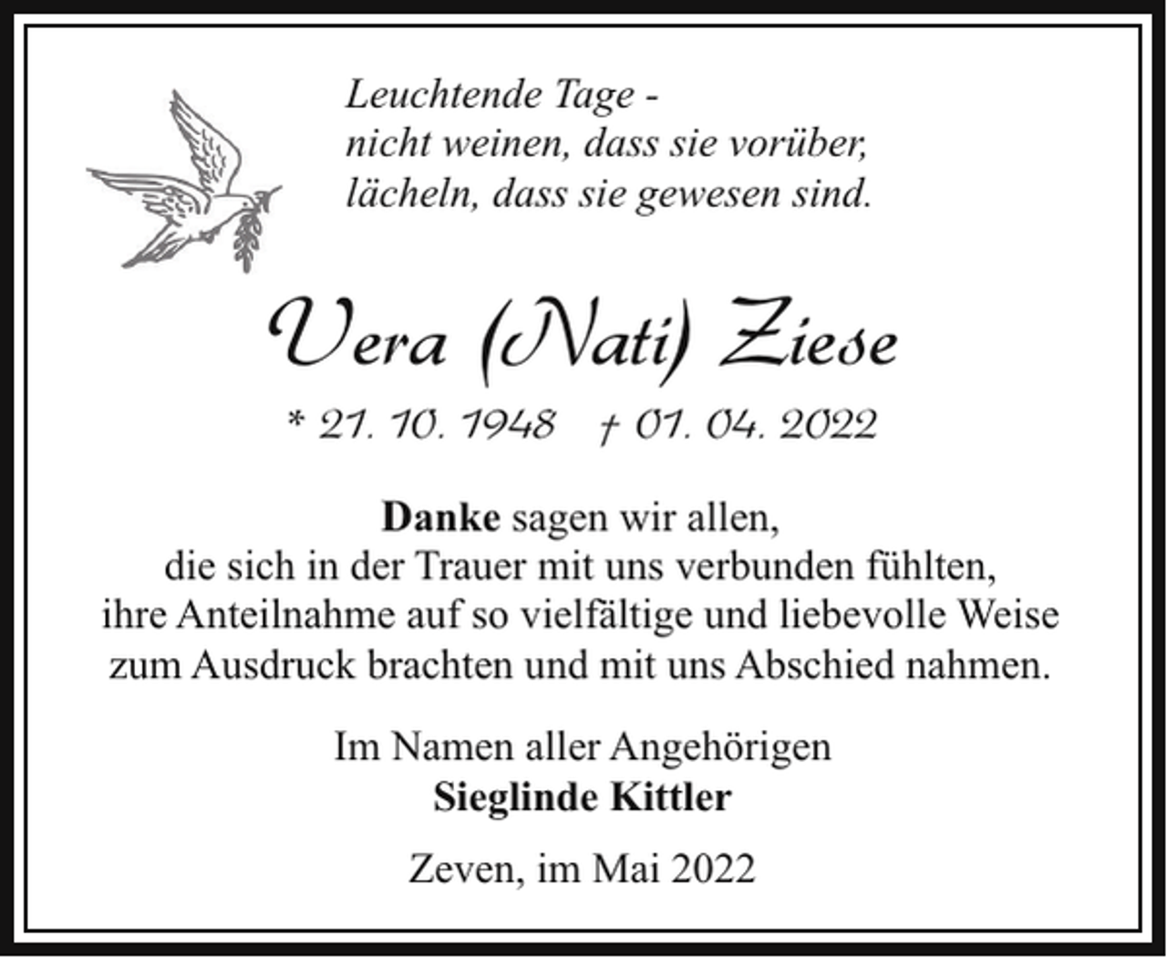 <p>Leuchtende Tage nicht weinen, dass sie vorüber,<br />lächeln, dass sie gewesen sind.</p><p>Vera (Nati) Ziese<br />* 21. 10. 1948 † 01. 04. 2022</p><p>Danke sagen wir allen,<br />die sich in der Trauer mit uns verbunden fühlten,<br />ihre Anteilnahme auf so vielfältige und liebevolle Weise<br />zum Ausdruck brachten und mit uns Abschied nahmen.<br />Im Namen aller Angehörigen<br />Sieglinde Kittler<br />Zeven, im Mai 2022</p>